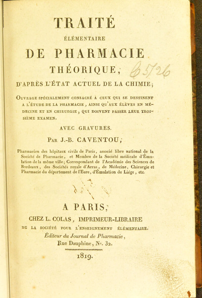 t TRAITE ÉLÉMENTAIRE DE PHARMACIE THÉORIQUE, J)/ D’APRÈS L’ÉTAT ACTUEL DE LA CHIMIE; Ouvrage spécialement consacré a ceux qui se destinent A l’étude DE LA PHARMACIE AINSI Qu’aux ÉLÈVES EN MÉ- DECINE ET EN CHIRURGIE , QUI DOIVENT PASSER LEUR TROI- SIÈME EXAMEN. AVEC GRAVURES. Par J.-B. CAVENTOU, Pharmacien des hôpitaux civils de Paris, associé libre national de la Société de Pharmacie , et Membre de la Société médicale d’Ému- lation de la môme ville ; Correspondant de l’Académie des Sciences de Bordeaux, des Sociétés royale d’Arras , de Médecine, Chirurgie et Pharmacie du département de l’Eure, d’Émulation de Liège , etc. •' \ x \ A PARIS; CHEZ L. COLAS, IMPRIMEUR-LIBRAIRE DE LA SOCIÉTÉ POUR l’eNSEIGNEMENT ÉLÉMENTAIRE. Éditeur du Journal de Pharmacie, Rue Dauphine, N°. 3t. 1819.