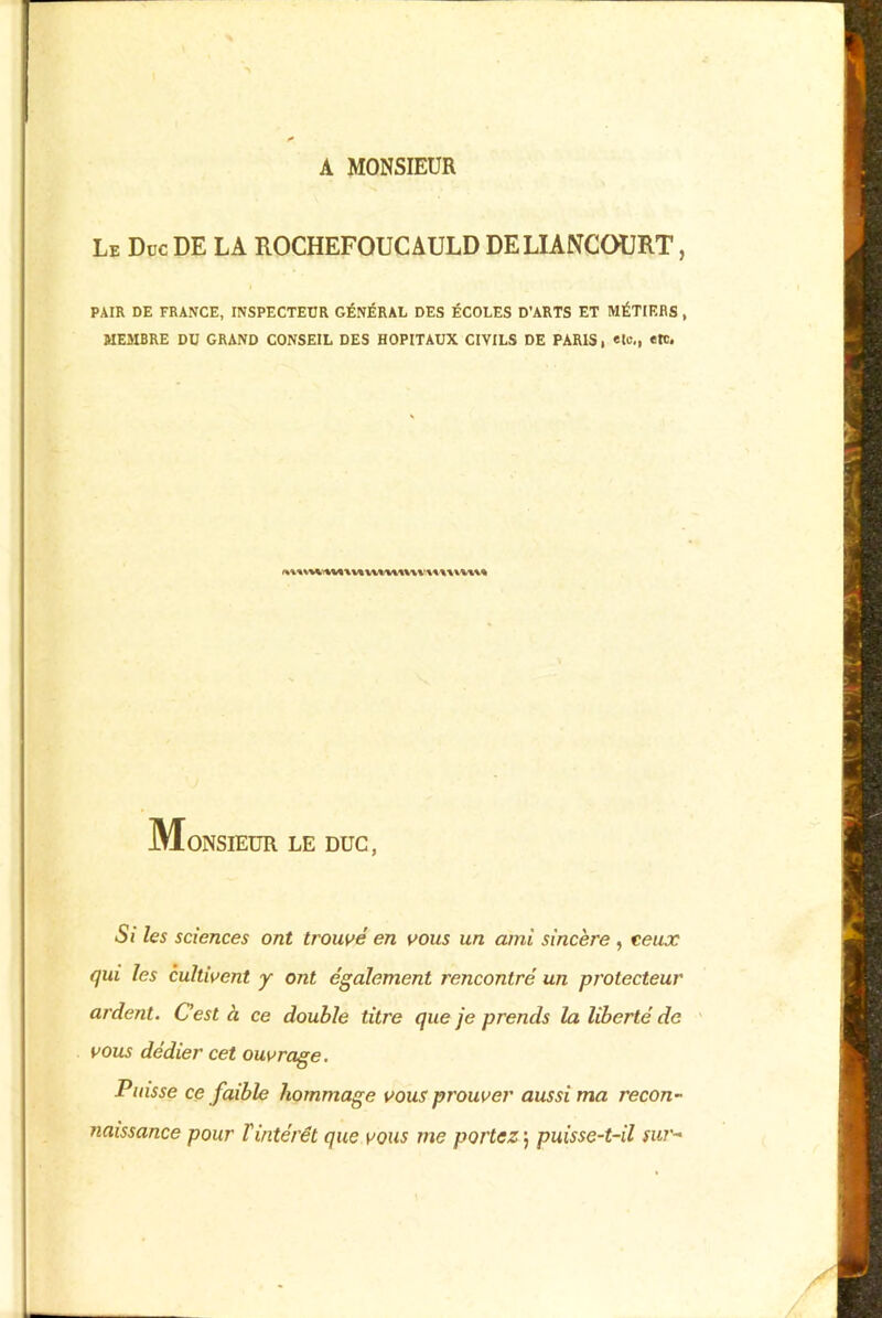 A MONSIEUR Le Duc DE LA ROCHEFOUCAULD DE LIANCOURT, PAIR DE FRANCE, INSPECTEUR GÉNÉRAL DES ÉCOLES D’ARTS ET MÉTIERS , MEMBRE DU GRAND CONSEIL DES HOPITAUX CIVILS DE PARIS, «le,, etc. Monsieur le duc, Si les sciences ont trouvé en vous un ami sincère , ceux qui les cultivent y ont également rencontré un protecteur ardent. C’est à ce double titre que je prends la liberté de vous dédier cet ouvrage. Puisse ce faible hommage vous prouver aussi ma recon- naissance pour T intérêt que vous me portez ; puisse-t-il sur-