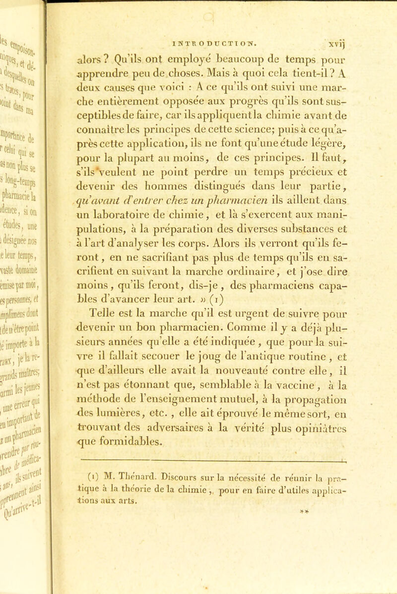 alors ? Qu’ils ont employé beaucoup de temps pour apprendre peu de choses. Mais à quoi cela tient-il ? A deux causes que voici : A ce qu’ils ont suivi une mar- che entièrement opposée aux progrès qu’ils sont sus- ceptibles de faire, car ils appliquent la chimie avant de connaître les principes de cette science; puisàcequ’a- près cette application, ils ne font qu’une étude légère, pour la plupart au moins, de ces principes. 11 faut, s’ils'veulent ne point perdre un temps précieux et devenir des hommes distingués dans leur partie, quavant d'entrer chez un pharmacien ils aillent dans un laboratoire de chimie, et là s’exercent aux mani- pulations, à la préparation des diverses substances et à l’art d’analyser les corps. Alors ils verront qu'ils fe- ront , en ne sacrifiant pas plus de temps qu’ils en sa- crifient ensuivant la marche ordinaire, et j’ose dire moins , qu’ils feront, dis-je, des pharmaciens capa- bles d’avancer leur art. » (i) Telle est la marche qu’il est urgent de suivre pour devenir un bon pharmacien. Comme il y a déjà plu- sieurs années qu’elle a été indiquée , que pour la sui- vre il fallait secouer le joug de l’antique routine , et que d’ailleurs elle avait la nouveauté contre elle, il n’est pas étonnant que, semblable à la vaccine , à la méthode de l’enseignement mutuel, à la propagation des lumières, etc. , elle ait éprouvé le même sort, en trouvant des adversaires à la vérité plus opiniâtres que formidables. (i) M. Thénard. Discours sur la nécessité de réunir la pra- tique à la théorie de la chimie pour en faire d’utiles applica- tions aux arts.