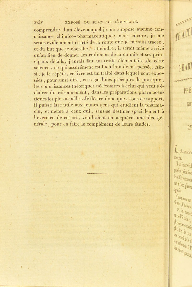 comprendre d’un élève auquel je ne suppose aucune con- naissance cliimico-pharmaceutique -, mais encore, je me serais évidemment écarté de la route que je me suis tracée , et du but que je cherche à atteindre -, il serait même arrivé qu’au lieu de donner les rudimens de la chimie et ses prin- cipaux détails, j’aurais fait un traité élémentaire de cette science , ce qui assurément est bien loin de ma pensée. Ain- si , je le répète, ce livre est un traité dans lequel sont expo- sées , pour ainsi dire, en regard des préceptes de pratique , les connaissances théoriques nécessaires à celui qui veut s’é- clairer du raisonnement, dans les préparations pharmaceu- tiques les plus usuelles. Je désire donc que , sous ce rapport, il puisse être utile aux jeunes gens qui étudient la pharma- cie, et même à ceux qui, sans se destiner spécialement à l’exercice de cet art, voudraient en acquérir une idée gé- nérale , pour en faire le complément de leurs études. phabi PRE m en m pbmeie t camens. D est impossibl Nde primitive, fs Afférentes soie aPpuis.