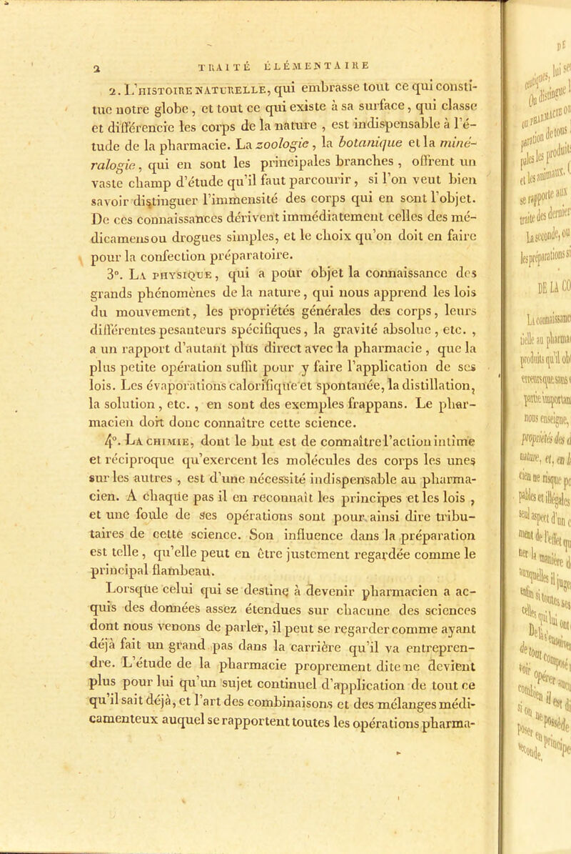 2. L’histoire naturelle, qui embrasse tout ce qui consti- tue notre globe , et tout ce qui existe à sa surface, qui classe et différencie les corps de la natttre , est indispensable à l’é- tude de la pharmacie. La zoologie, la botanique et la mina- ralogie, qui en sont les principales branches , offrent un vaste champ d’étude qu’il faut parcourir, si l’on veut bien savoir distinguer l’immensité des corps qui en sont l’objet. De ces connaissances dérivent immédiatement celles des mé- dicamensou drogues simples, et le choix qu’on doit en faire pour la confection préparatoire. 3°. L v physique , qui a polir objet la connaissance des grands phénomènes de la nature, qui nous apprend les lois du mouvement, les propriétés générales des corps, leurs différentes pesanteurs spécifiques, la gravité absolue, etc. , a un rapport d’autant plus direct avec la pharmacie , que la plus petite opération suffit pour y faire l’application de ses lois. Les évaporations caloriflque'et spontanée, la distillation, la solution , etc. , en sont des exemples frappans. Le phar- macien doit donc connaître cette science. 4°. La chimie, dont le but est de connaître l’action intime et réciproque qu’exercent les molécules des corps les unes sur les autres , est d’une nécessité indispensable au pharma- cien. A chaque pas il en reconnaît les principes et les lois ? et une foule de ses opérations sont pour ainsi dire tribu- taires de cette science. Son influence dans la préparation est telle , qu’elle peut en être justement regardée comme le principal flambeau. Lorsque celui qui se destine à devenir pharmacien a ac- quis des données assez étendues sur chacune des sciences dont nous venons de parler, il peut se regarder comme ayant déjtà fait un grand pas dans la carrière qu’il va entrepren- dre. L étude de la pharmacie proprement dite ne devient plus pour lui qu un sujet continuel d’application de tout ce qu il sait déjà, et 1 art des combinaisons et des mélanges médi- camenteux auquel se rapportent toutes les opérations pharma-