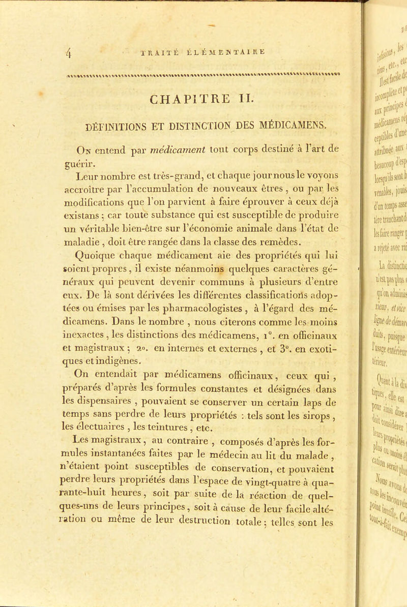 CHAPITRE II. DÉFINITIONS ET DISTINCTION DES MÉDICÀMENS. On entend par médicament tout corps destiné à l’art de guérir. Leur nombre est très-grand, et chaque journous le voyons accroître par l’accumulation de nouveaux êtres , ou par les modifications que l’on parvient à faire éprouver à ceux déjà existans 5 car toute substance qui est susceptible de produire un véritable bien-être sur l’économie animale dans l’état de maladie , doit être rangée dans la classe des remèdes. Quoique chaque médicament aie des propriétés qui lui soienl propres, il existe néanmoins quelques caractères gé- néraux qui peuvent devenir communs à plusieurs d’entre eux. De là sont dérivées les différentes classificaiiorîs adop- tées ou émises par les pharmacologistes , à l’égard des mé- dicamens. Dans le nombre , nous citerons comme les moins inexactes , les distinctions des médicamens, i°. en officinaux et magistraux ; a», en internes et externes , et 3°. en exoti- ques et indigènes. On entendait par médicamens officinaux, ceux qui, préparés d’après les formules constantes et désignées dans les dispensaires , pouvaient se conserver un certain laps de temps sans perdre de leurs propriétés : tels sont les sirops , les électuaires , les teintures , etc. Les magistraux , au contraire , composés d’après les for- mules instantanées faites par le médecin au lit du malade , n étaient point susceptibles de conservation, et pouvaient peidie leurs propriétés dans 1 espace de vingt-quatre à qua- rante-huit heures, soit par suite delà réaction de quel- ques-uns de leurs principes, soit à cause de leur facile altc- lation ou meme de leur destruction totale; telles sont les