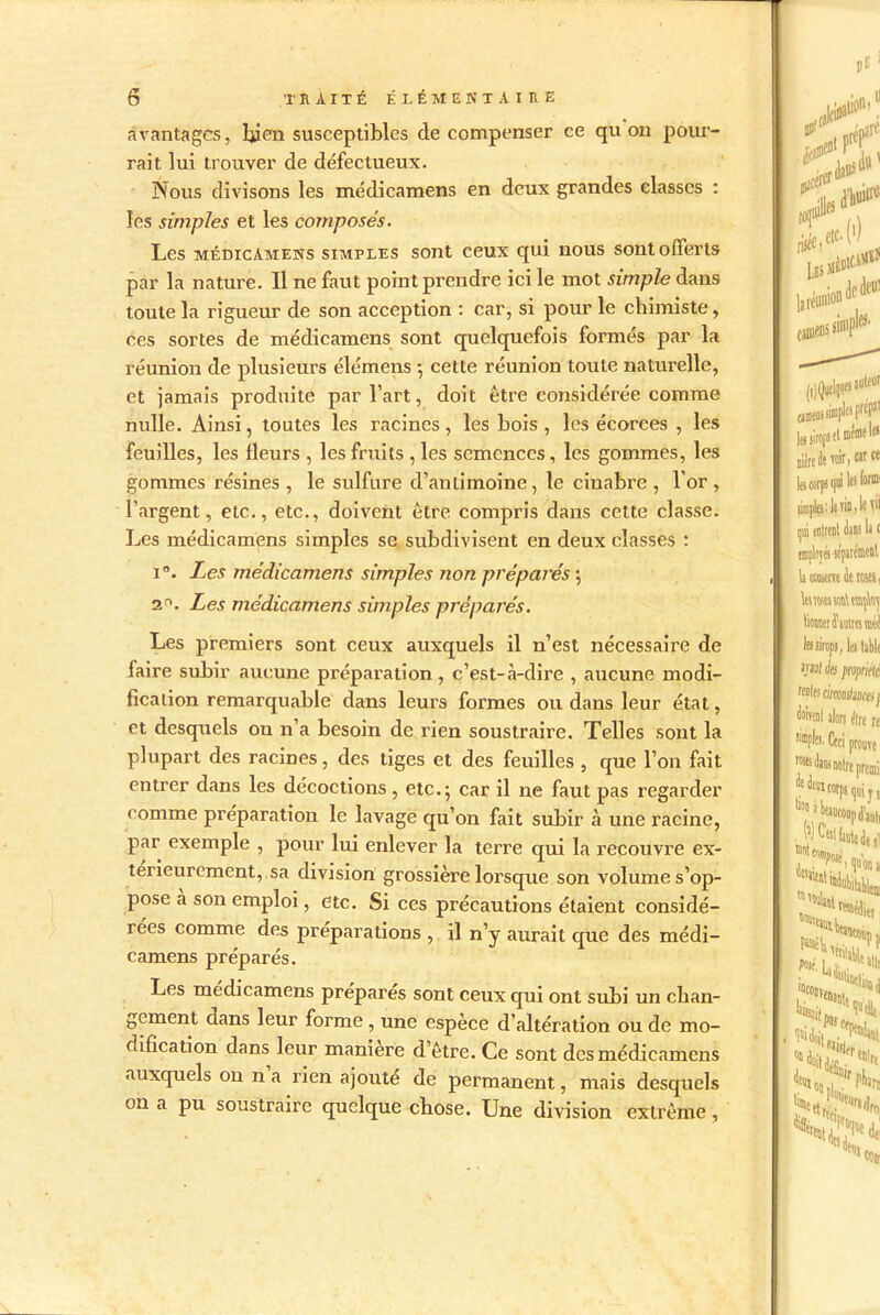 avantages, Iqjen susceptibles de compenser ce qu on pour- rait lui trouver de défectueux. Nous divisons les médicamens en deux grandes classes : les simples et les composés. Les médicamens simples sont ceux qui nous sont offerts par la nature. Il ne faut point prendre ici le mot simple dans toute la rigueur de son acception : car, si pour le chimiste, ces sortes de médicamens sont quelquefois formés par la réunion de plusieurs élémens -, cette réunion toute naturelle, et jamais produite par l’art, doit être considérée comme nulle. Ainsi, toutes les racines, les bois , les écorces , les feuilles, les fleurs , les fruits , les semences, les gommes, les gommes résines , le sulfure d’antimoine, le cinabre , l’or, l’argent, etc., etc., doivent être compris dans cette classe. Les médicamens simples se subdivisent en deux classes : i Les médicamens simples non préparés ; 3°. Les médicamens simples préparés. Les premiers sont ceux auxquels il n’est nécessaire de faire subir aucune préparation, c’est-à-dire , aucune modi- fication remarquable dans leurs formes ou dans leur état, et desquels on n’a besoin de rien soustraire. Telles sont la plupart des racines, des tiges et des feuilles , que l’on fait entrer dans les décoctions , etc.; car il ne faut pas regarder comme préparation le lavage qu’on fait subir à une racine, par exemple , pour lui enlever la terre qui la recouvre ex- térieurement, sa division grossière lorsque son volume s’op- pose a son emploi, etc. Si ces précautions étaient considé- rées comme des préparations , il n’y aurait que des médi- camens préparés. Les médicamens préparés sont ceux qui ont subi un chan- gement dans leur forme , une espèce d’altération ou de mo- dification dans leur manière d’être. Ce sont des médicamens auxquels on n a rien ajouté de permanent, mais desquels on a pu soustraire quelque chose. Une division extrême,