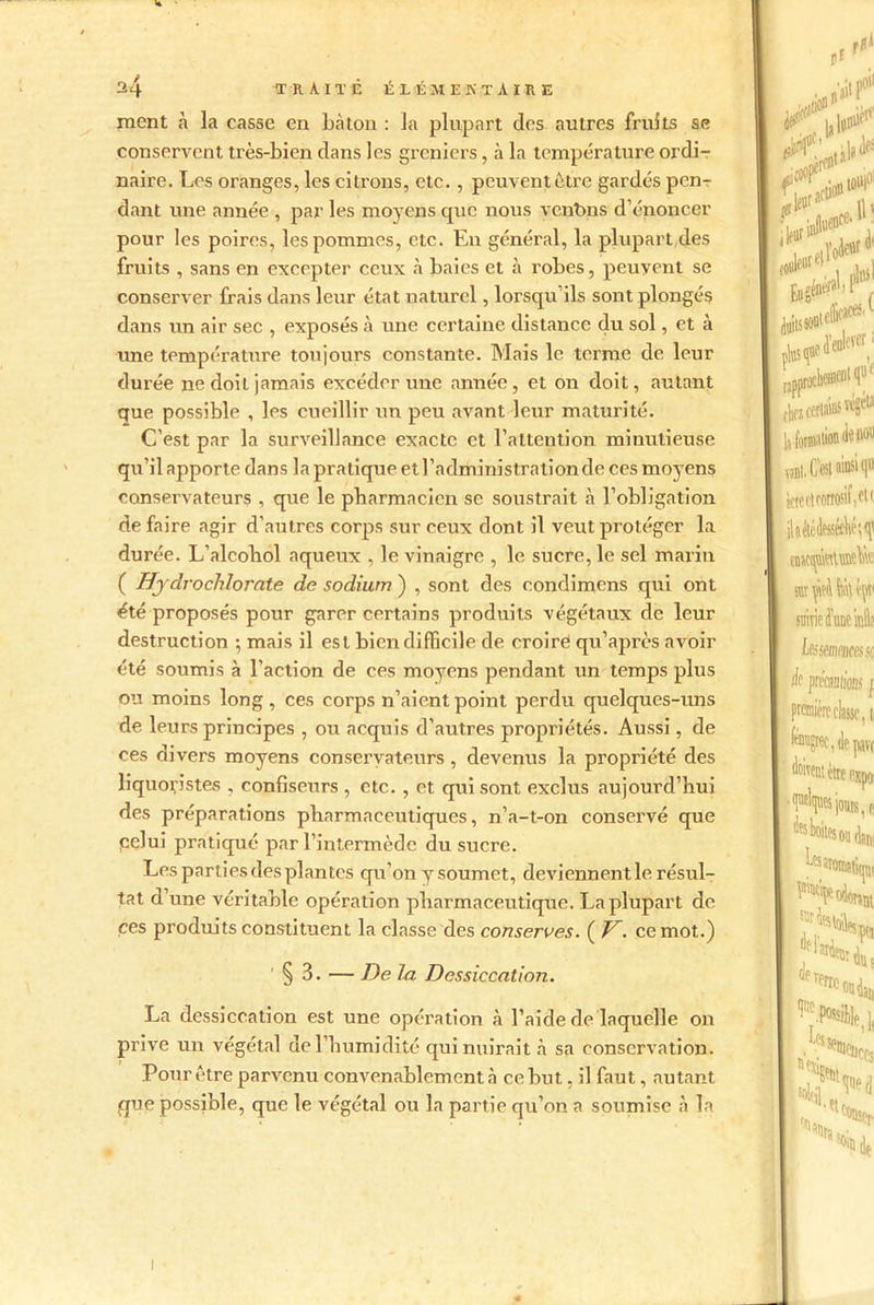 <4. a4 TRAITÉ ÉLÉMENTAIRE ment à la casse en bâton : la plupart des autres fruits se conservent très-bien dans les greniers, à la température ordi- naire. Les oranges, les citrons, etc. , peuvent être gardés pen- dant une année , par les moyens que nous ventms d énoncer pour les poires, les pommes, etc. En général, la plupart des fruits , sans en excepter ceux à baies et à robes, peuvent se conserver frais dans leur état naturel, lorsqu’ils sont plongés dans un air sec , exposés à une certaine distance du sol, et à une température toujours constante. Mais le terme de leur durée ne doit jamais excéder une année, et on doit, autant que possible , les cueillir un peu avant leur maturité. C’est par la surveillance exacte et l’attention minutieuse qu’il apporte dans la pratique et l’administration de ces moyens conservateurs , que le pharmacien se soustrait à l’obligation de faire agir d’autres corps sur ceux dont il veut protéger la durée. L’alcobol aqueux , le vinaigre , le sucre, le sel marin ( Hydrochlorate de sodium ) , sont des condinaens qui ont été proposés pour garer certains produits végétaux de leur destruction -, mais il est bien difficile de croire qu’après avoir été soumis à l’action de ces moyens pendant un temps plus ou moins long, ces corps n’aient point perdu quelques-uns de leurs principes , ou acquis d’autres propriétés. Aussi, de ces divers moyens conservateurs, devenus la propriété des liquoristes , confiseurs , etc. , et qui sont exclus aujourd’hui des préparations pharmaceutiques, n’a-t-on conservé que celui pratiqué par l’intermède du sucre. Les parties des plantes qu’on y soumet, deviennent le résul- tat d’une véritable opération pharmaceutique. La plupart de ces produits constituent la classe des conserves. ( V. ce mot.) §3. — De la Dessiccation. La dessiccation est une opération à l’aide de laquelle on prive un végétal de l’humidité qui nuirait à sa conservation. Pour être parvenu convenablement à ce but, il faut, autant que possible, que le végétal ou la partie qu’on a soumise à la i