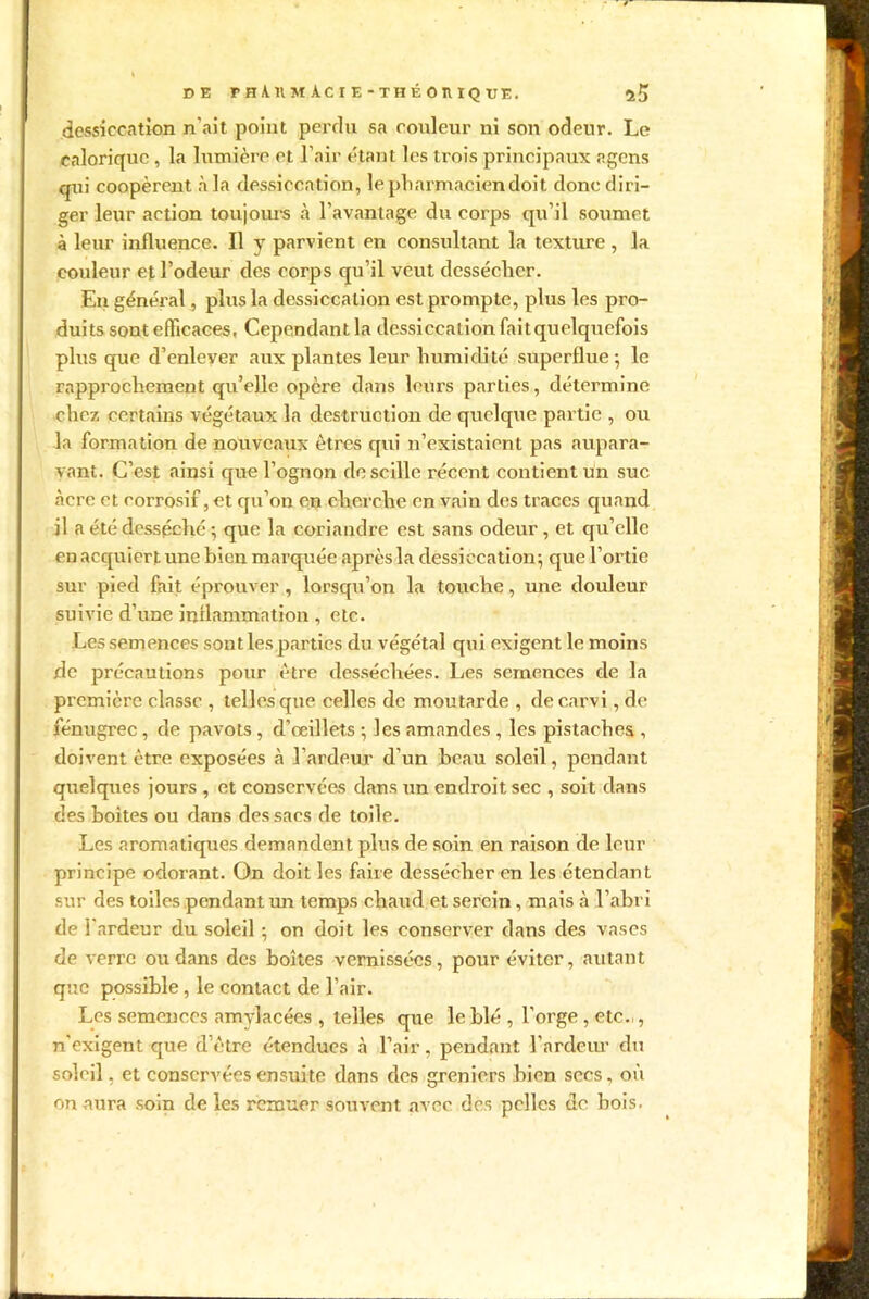 DE rH\llMÀCIE-THÉOHIQtrE. îS dessiccation n’ait point perdu sa couleur ni son odeur. Le calorique , la lumière et l’air étant les trois principaux ngcns qui coopèrent à la dessiccation, le pharmacien doit donc diri- ger leur action toujours à l’avantage du corps qu’il soumet à leur influence. Il y parvient en consultant la texture, la couleur et l’odeur des corps qu’il veut dessécher. En général, plus la dessiccation est prompte, plus les pro- duits sont efficaces, Cependant la dessiccation fait quelquefois plus que d’enlever aux plantes leur humidité superflue ; le rapprochement qu’elle opère dans leurs parties, détermine chez certains végétaux la destruction de quelque partie , ou la formation de nouveaux êtres qui n’existaient pas aupara- vant. C’est ainsi que l’ognon descillc récent contient un suc âcre et corrosif, et qu’on en cherche en vain des traces quand il a été desséché ; que la coriandre est sans odeur, et qu’elle en acquiert une bien marquée après la dessiccation; que l’ortie sur pied fait éprouver, lorsqu’on la touche, une douleur suivie d’une inflammation , etc. Le s semences sont les parties du végétal qui exigent le moins de précautions pour être desséchées. Les semences de la première classe , telles que celles de moutarde , decarvi, de fénugrec, de pavots , d’œillets ; les amandes , les pistaches , doivent être exposées à l’ardeur d’un beau soleil, pendant quelques jours , et conservées dans un endroit sec , soit dans des boites ou dans des sacs de toile. Les aromatiques demandent plus de soin en raison de leur principe odorant. On doit les faire dessécher en les étendant sur des toiles pendant un temps chaud et serein, mais à l’abri de l'ardeur du soleil ; on doit les conserver dans des vases de verre ou dans des boîtes vernissées, pour éviter, autant que possible, le contact de l’air. Les semences amylacées , telles que le blé , l’orge , etc.,, n'exigent que d’être étendues à l’air, pendant l'ardeur du soleil, et conservées ensuite dans des greniers bien secs, où on aura soin de les remuer souvent avec des pelles de bois.