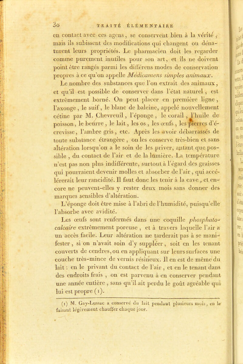 en contact avec ces agens, se conservent bien à la vérité ,- mais ils subissent des modifications qui changent ou déna- turent leurs propriétés. Le pharmacien doit les regarder comme purement inutiles pour son art, et ils ne doivent point être rangés parmi les différens modes de conservation propres à ce qu’on appelle Médicamens simples animaux. Le nombre des substances que l’on extrait des animaux , et qu’il est possible de conserver dans l’état naturel , est extrêmement borné. On peut placer en première ligne , l’axonge , le suif, le blanc de baleine, appelé nouvellement cétine par M. Chevreuil, l’éponge , le corail , l’huile de poisson, le beurre , le lait, les os , les œufs , les pierres d’é- crevisse, l’ambre gris, etc. Après les ■avoir débarrassés de toute substance étrangère , ou les conserve très-bien et sans altération lorsqu’on a le soin de les priver, autant que pos- sible , du contact de l’air et de la lumière. La température n’est pas non plus indifférente, surtout à l’égard des graisses qui pourraient devenir molles et absorber de l’air , qui accé- lérerait leur rancidité. Il faut donc les tenir à la cave., et en- core ne peuvent-elles y rester deux mois sans donner des marques sensibles d’altération. L’éponge doit être mise à l’abri de l’humidité, puisqu’elle l’absorbe avec avidité. Les œufs sont renfermés dans une coquille phosphaLo- calcaire extrêmement poreuse , et à travers laquelle l’air a un accès facile. Leur altération ne tarderait pas à se mani- fester , si on n’avait soin d’y suppléer, soit en les tenant couverts de cendres, ou en appliquant sur leurs surfaces une couche très-mince de vernis résineux. Il en est de même du lait : en le privant du contact de l’air , et eu le tenant dans des endroits frais , on est parvenu à en conserver pendant une année entière , sans qu’il ait perdu le goût agréable qui lui est propre (1). (i) M. Gay-Lussac a conservé du lait pendant plusieurs mois, en Us faisant légèrement chauffer chaque jour.