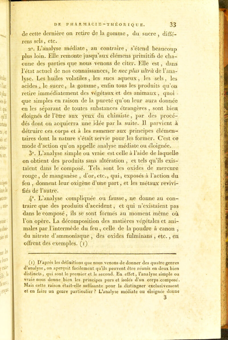 de celte dernière on retire de la gomme, du sucre , diffé- rens sels, etc. 2°. L’analyse médiate, au contraire, s’étend beaucoup plus loin. Elle remonte jusqu’aux élémcns primitifs de cha- cune des parties que nous venons de citer. Elle est, dans l’état actuel de nos connaissances, le nec plus ultra de l’ana- lyse. Les huiles volatiles, les sites aqueux, les sels, les acides , le sucre, la gomme, enfin tous les produits qu’on retire immédiatement des végétaux et des animaux, quoi que simples en raison de la pureté qu’on leur aura donnée en les séparant de toutes substances étrangères , sont bien éloignés de l’être aux yeux du chimiste, par des procé- dés dont on acquierra une idée par la suite. Il parvient à détruire ces corps et à les ramener aux principes élémen- taires dont la nature s’était servie pour les former. C’est ce mode d’action qu’on appelle analyse médiate ou éloignée. 3°. L’analyse simple ou vraie est celle à l’aide de laquelle on obtient des produits sans altération , et tels qu’ils exis- taient dans le composé. Tels sont les oxides de mercure rouge , de manganèse , d’or, etc., qui, exposés à l’action du feu , donnent leur oxigène d’une part, et les métaux revivi- fiés de l’autre. 4°. L’analyse compliquée ou fausse, ne donne au con- traire que des produits d’accident, et qui n’existaient pas dans le composé, ils se sont formés au moment même où. l’on opère. La décomposition des matières végétales et ani- males par l’intermède du feu , celle de la poudre à canon , du nitrate d’ammoniaque , des oxides fulminans , etc., en offrent des exemples, (i) (i) P’aprês les définitions que nous venons de donner des quatre genres d’analyse, on aperçoit facilement qu’ils peuvent être réunis en deux bien distincts, qui sont le premier et le second. En effet, l’analyse simple ou vraie nous donne bien les principes purs et isolés d’uu corps composé. Mais cette raison était-elle suffisante pour la distinguer exclusivement et en faire un genre particulier ? L’analyse médiate ou éloignée donne 3