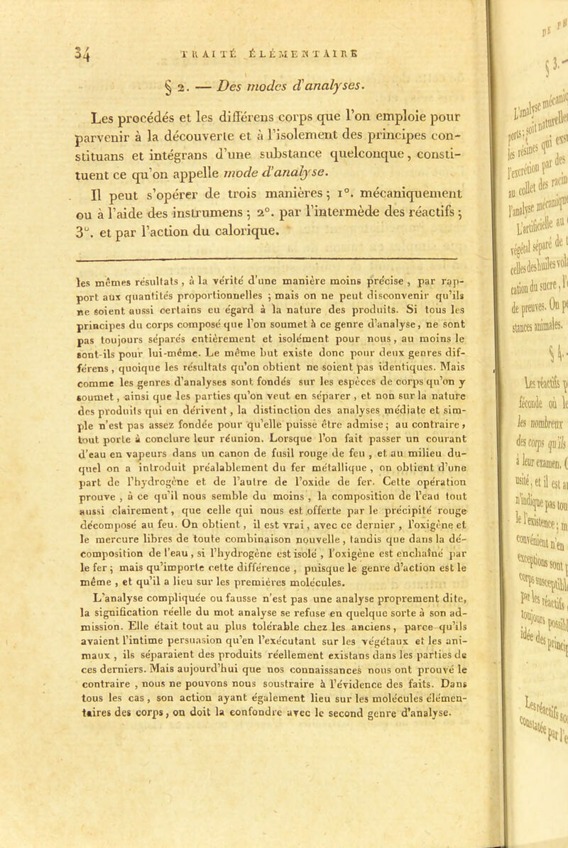 3 / § 2. — Des modes d'analyses. Les procédés et les difïérens corps que l’on emploie pour parvenir à la découverte et à l’isolement des principes con- stituans et intégrans d’une substance quelconque, consti- tuent ce qu’on appelle mode à!analyse. Il peut s’opérer de trois manières; i°. mécaniquement ou à l’aide des inslrumens ; 2°. par l’intermède des réactifs ; 3°. et par l’action du calorique. les mêmes résultats , à la vérité d’une manière moins précise , par rap- port aux quantités proportionnelles ; mais on ne peut disconvenir qu’ils ne soient aussi certains eu égard à la nature des produits. Si tous les principes du corps composé que l’on soumet h ce genre d’analyse, ne sont pas toujours séparés entièrement et isolément pour nous, au moins le sont-ils pour lui-même. Le même but existe donc pour deux genres dif- fe'rens , quoique les résultats qu’on obtient ne soient pas identiques. Mais comme les genres d’analyses sont fondés sur les espèces de corps qu’on y soumet, ainsi que les parties qu’on veut en séparer , et. non sur la nature des produits qui en dérivent, la distinction des analyses médiate et sim- ple n’est pas assez fondée pour qu’elle puisse être admise; au contraire» tout porte à conclure leur réunion. Lorsque l’on fait passer un courant d’eau en vapeurs dans un canon de fusil rouge de feu , et au milieu du- quel on a introduit préalablement du fer métallique , on obtient d’une part de l’hydrogène et de l’autre de l’oxide de fer. Cette opération prouve , à ce qu’il nous semble du moins , la composition de l’eau tout aussi clairement, que celle qui nous est offerte parle précipité rouge décomposé au feu. On obtient, il est vrai, avec ce dernier , l’oxigène et le mercure libres de toute combinaison nouvelle, tandis que dans la dé- composition de l’eau , si l’hydrogène est isolé, l'oxigène est enchaîné par le fer ; mais qu’importe cette différence , puisque le genre d’action est le même , et qu’il a lieu sur les premières molécules. L’analyse compliquée ou fausse n’est pas une analyse proprement dite, la signification réelle du mot analyse se refuse en quelque sorte à son ad- mission. Elle était tout au plus tolérable chez les anciens, parce qu’ils avaient l’intime persuasion qu’en l’exécutant sur les végétaux et les ani- maux , ils séparaient des produits réellement existans dans les parties de ces derniers. Mais aujourd’hui que nos connaissances nous ont prouvé le contraire , nous ne pouvons nous soustraire à l’évidence des faits. Dans tous les cas, son action ayant également lieu sur les molécules élémen- t*ires des corps, ou doit la confondre avec le second genre d’analyse.