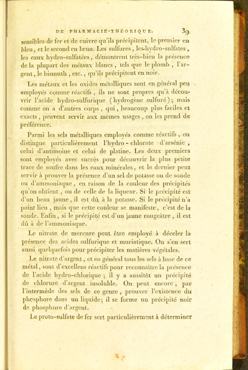 sensibles de fer et de cuivre qu’ils précipitent, le premier en bleu, et le second en brun. Les sulfures , lesdiydro-sulfates les eaux hydro-sulfatées , démontrent très-bien la présence de la plupart des métaux blancs , tels que le plomb , l’ar- gent , le bismuth , etc., qu’ils précipitent en noir. Les métaux et les oxides métalliques sont en général peu employés comme réactifs , ils ne sont propres qu’à décou- vrir l’acide hydro-sulfurique (hydrogène sulfuré); mais comme on a d’autres corps , qui, beaucoup plus faciles et exacts , peuvent servir aux mêmes usages , on les prend de préférence. Parmi les sels métalliques employés comme réactifs , on distingue particulièrement l’hydro - chlorate d’arsénic , celui d’antimoine et celui de platine. Les deux premiers sont employés avec succès pour découvrir la plus petite trace de soufre dans les eaux minérales, et le dernier peut servir à prouver la présence d’un sel de potasse ou de soude ou d’ammoniaque , en raison de la couleur des précipités qu’on obtient , ou de celle de la liqueur. Si le précipité est d’un beau jaune, il est dù à la potasse. Si le précipité n’a point lieu , mais que cette couleur se manifeste, c’est de la soude. Enfin, si le précipité est d’un jaune rougeâtre y il est dû à de l’ammoniaque. Le nitrate de mercure peut être employé à déceler la présence des acides sulfurique et muriatique. On s’en sert aussi quelquefois pour précipiter les matières végétales. Le nitrate d argent, et en général tous les sels à base de ce métal, sont d’excellens réactifs pour reconnaître la présence de l’acide hydro-chlorique ; il y a aussitôt un précipité de chlorure d’argent insoluble. On peut encore , par 1 intermède des sels de ce genre , prouver l’existence du phosphore dans un liquide; il se forme un précipité noir de phosphore d’argent. Le proto-sulfate de fer sert particulièrement à déterminer