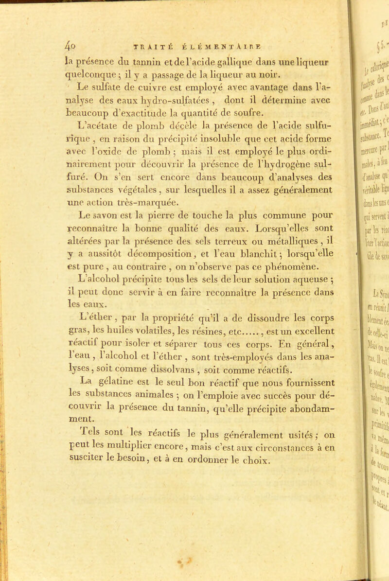 la présence du tannin et de l’acide galliquc dans une liqueur quelconque ; il y a passage de la liqueur au noir. Le sulfate de cuivre est employé avec avantage dans l'a- nalyse des eaux hydro-sulfatées , dont il détermine avec beaucoup d’exactitude la quantité de soufre. L’acétate de plomb déçèle la présence de l’acide sulfu- rique , en raison du précipité insoluble que cet acide forme avec l’oxide de plomb ; mais il est employé le plus ordi- nairement pour découvrir la présence de l’hydrogène sul- furé. On s’en sert encore dans beaucoup d’analyses des substances végétales, sur lesquelles il a assez généralement une action très-marquée. Le savon est la pierre de touche la plus commune pour reconnaître la bonne qualité des eaux. Lorsqu’elles sont altérées par la présence des sels terreux ou métalliques, il y a aussitôt décomposition, et l’eau blanchit; lorsqu’elle est pure , au contraire , on n’observe pas ce phénomène. L alcohol précipite tous les sels de leur solution aqueuse ; il peut donc servir à en faire reconnaître la présence dans les eaux. L’éther , par la propriété qu’il a de dissoudre les corps gras, les huiles volatiles, les résines, etc , est un excellent réactif pour isoler et séparer tous ces corps. En général, 1 eau , 1 alcohol et l’éther , sont très-employés dans les ana- lyses, soit comme dissolvans , soit comme réactifs. La gélatine est le seul bon réactif que nous fournissent les substances animales ; on l’emploie avec succès pour dé- cou\rir la présence du tannin, qu’elle précipite abondam- ment. Tels sont les réactifs le plus généralement usités,- on peut les multiplier encore, mais c’est aux circonstances à en susciter le besoin, et a en ordonner le choix.