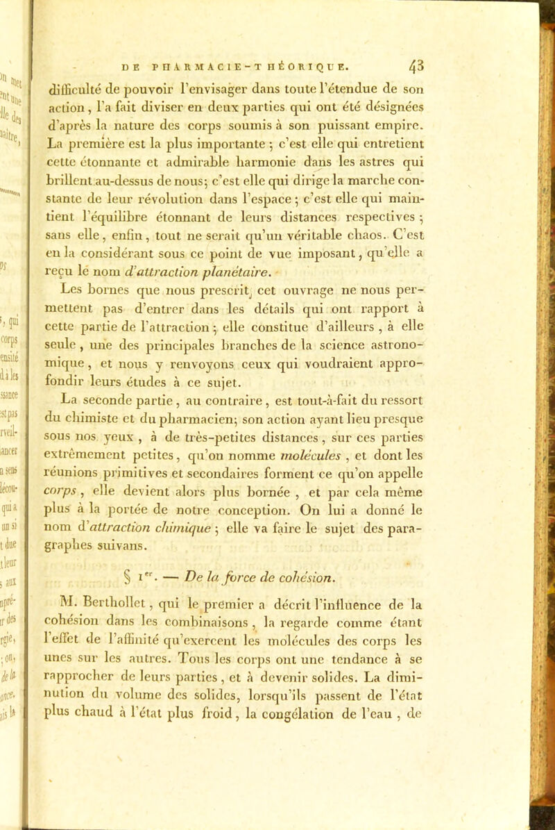 difficulté de pouvoir l’envisager dans toute l’étendue de son action, l’a fait diviser en deux parties cpii ont été désignées d’après la nature des corps soumis à son puissant empire. La première est la plus importante ; c’est elle qui entretient cette étonnante et admirable harmonie dans les astres qui brillent au-dessus de nous; c’est elle qui dirige la marche con- stante de leur révolution dans l’espace ; c’est elle qui main- tient l’équilibre étonnant de leurs distances respectives ; sans elle, enfin, tout ne serait qu’un véritable chaos. C est eu la considérant sous ce point de vue imposant, quelle a reçu lé nom ci attraction planétaire. Les bornes que nous prescrit, cet ouvrage ne nous per- mettent pas d’entrer dans les détails qui ont rapport à cette partie de l’attraction ; elle constitue d’ailleurs , à elle seule , une des principales branches de la science astrono- mique , et nous y renvoyons ceux qui voudraient appro- fondir leurs études à ce sujet. La seconde partie , au contraire , est tout-à-fait du ressort du chimiste et du pharmacien; son action ayant lieu presque sous nos yeux , à de très-petites distances, sur ces parties extrêmement petites, qu’on nomme molécules , et dont les réunions primitives et secondaires forment ce qu’on appelle corps , elle devient alors plus bornée , et par cela même plus à la portée de notre conception. On lui a donné le nom à'attraction chimique ; elle va faire le sujet des para- graphes suivans. § i. — De la force de cohésion. M. Berthollct, qui le premier a décrit l’influence de la cohésion dans les combinaisons , la regarde comme étant 1 effet de l’affinité qu’exercent les molécules des corps les unes sur les autres. Tous les corps ont une tendance à se rapprocher de leurs parties , et à devenir solides. La dimi- nution du volume des solides, lorsqu’ils passent de l’état plus chaud cà l’état plus froid, la congélation de l’eau , de