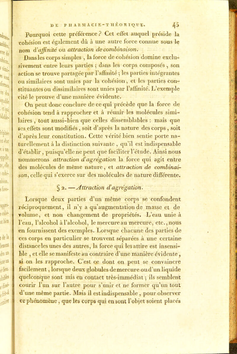 lr'e de nlsioii. s Siini-1 ** *o#t Armes on (Jfj1 ,(piabie ’sléle. îfipitée 'et élit I e à un appelle le, elle i collé- I ulsion, s favo- ■sppro- e collé* tlela lement idra® I îute iiû erüeu- olubb I É disse- I jfeit'il I & I DE T H ARMACIE-T HÈORIQl'Ç* ^5 Pourquoi cette préférence? Cet effet auquel préside la cohésion est également du à une autre force connue sous le nom d'affinité ou attraction de combinaison. Dans les corps simples , la force de cohésion domine exclu- sivement entre leurs parties ; dans les corps composés , son action se trouve partagée par l’affinité ; les parties intégrantes ou similaires sont unies par la cohésion, et les parties con- stituantes ou dissimilaires sont unies par l’affinité. L’exemple cité le prouve d’une manière évidente. On peut donc conclure de ce qui précède que la force de cohésion tend à rapprocher et à réunir les molécules simi- laires , tout aussi-bien que celles dissemblables : mais que scs etfets sont modifiés, soit d’après la nature des corps , soit d’après leur constitution. Cette vérité bien sentie porte na- turellement à la distinction suivante , qu’il est indispensable d’établir , puisqu’elle ne peut que faciliter l’étude. Ainsi nous nommerons attraction d'agrégation la force qui agit entre des molécules de même nature, et attraction de combinai- son., celle qui s’exerce sur des molécules de nature différente. § 2. —Attraction d'agrégation. Lorsque deux parties d’un même corps se confondent réciproquement, il n’y a qu’augmentation de masse et de volume, et non changement de propriétés. L’eau unie à l’eau, l’alcohol à l’alcoliol, le mercure au mercure, etc., nous en fournissent des exemples. Lorsque chacune des parties de ces corps en particulier se trouvent séparées à une certaine distance les unes des autres, la force qui les attire est insensi- ble , et elle se manifeste au contraire d’une manière évidente, si on les rapproche. C’est qe dont on peut se convaincre facilement, lorsque deux globules de mercure ou d’un liquide quelconque sont mis en contact très-immédiat ; ils semblent courir l’un sur l’autre pour s’unir et ne former qu’un tout d’une même partie. Mais il est indispensable , pour observer ce phénomène, que les corps qui en sont l’objet soient placés