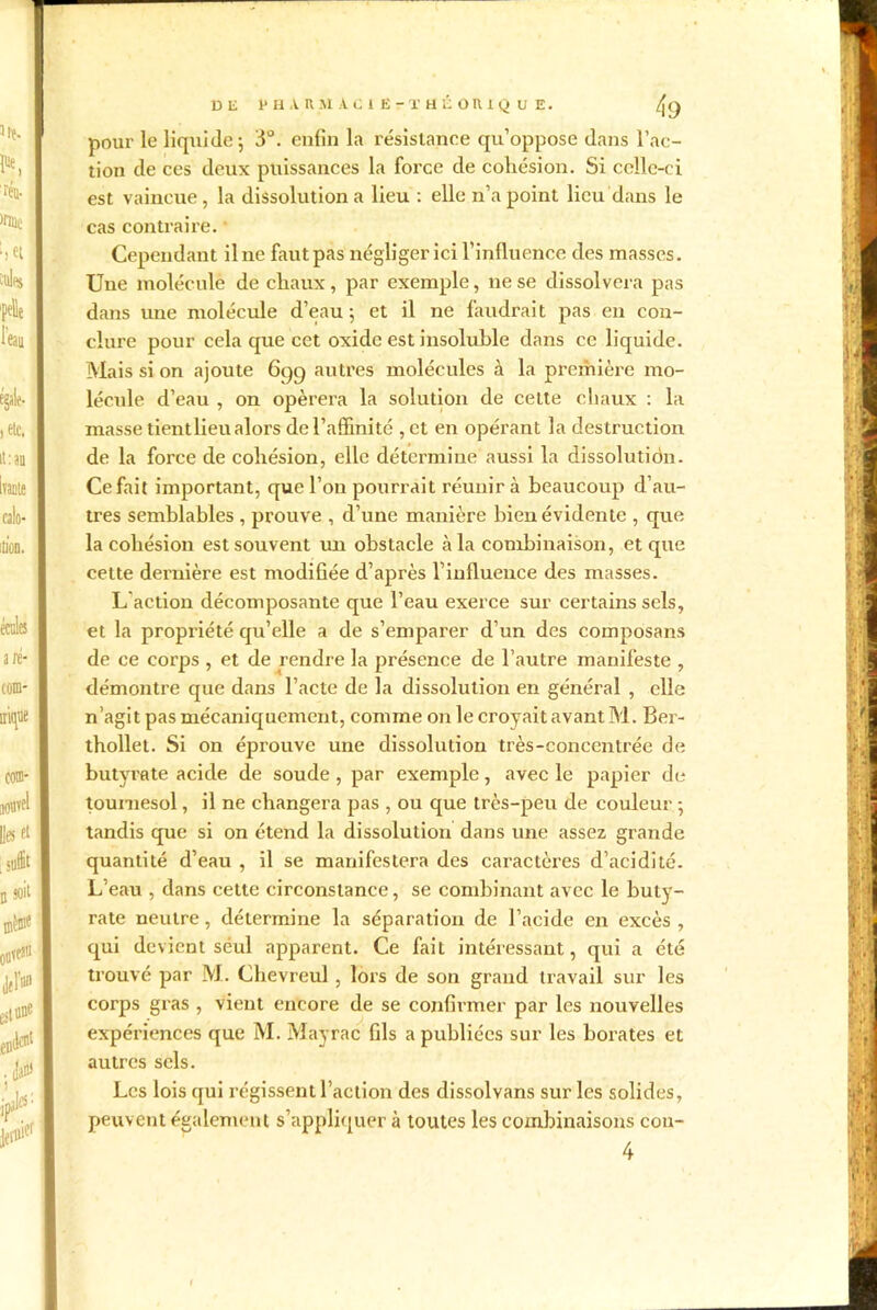 tion de ces deux puissances la force de cohésion. Si celle-ci est vaincue, la dissolution a lieu : elle n’a point lieu dans le cas contraire. Cependant il ne faut pas négliger ici l’influence des masses. Une molécule de chaux, par exemple, ne se dissolvcra pas dans une molécule d’eau 5 et il ne faudrait pas en con- clure pour cela que cet oxide est insoluble dans ce liquide. Mais si on ajoute 6gg autres molécules â la première mo- lécule d’eau , on opérera la solution de cette chaux : la masse tientlieu alors de l’affinité , et en opérant la destruction de la force de cohésion, elle détermine aussi la dissolution. Ce fait important, que l’on pourrait réunir à beaucoup d’au- tres semblables , prouve , d’une manière bien évidente , que la cohésion est souvent un obstacle à la combinaison, et que cette dernière est modifiée d’après l’influence des masses. L'action décomposante que l’eau exerce sur certains sels, et la propriété qu’elle a de s’emparer d’un des composans de ce corps , et de rendre la présence de l’autre manifeste , démontre que dans l’acte de la dissolution en général , elle n’agit pas mécaniquement, comme on le croyait avant M. Ber- thollet. Si on éprouve une dissolution très-concentrée de butyrate acide de soude , par exemple, avec le papier de tournesol, il ne changera pas , ou que très-peu de couleur ; tandis que si on étend la dissolution dans une assez grande quantité d’eau , il se manifestera des caractères d’acidité- L’eau , dans cette circonstance, se combinant avec le buty- rate neutre, détermine la séparation de l’acide en excès , qui devient seul apparent. Ce fait intéressant, qui a été trouvé par M. Chevreul , lors de son grand travail sur les corps gras , vient encore de se confirmer par les nouvelles expériences que M. Mayrac fils a publiées sur les borates et autres sels. Les lois qui i’égissent l’action des dissolvans sur les solides, peuvent également s’appliquer à toutes les combinaisons cou- 4