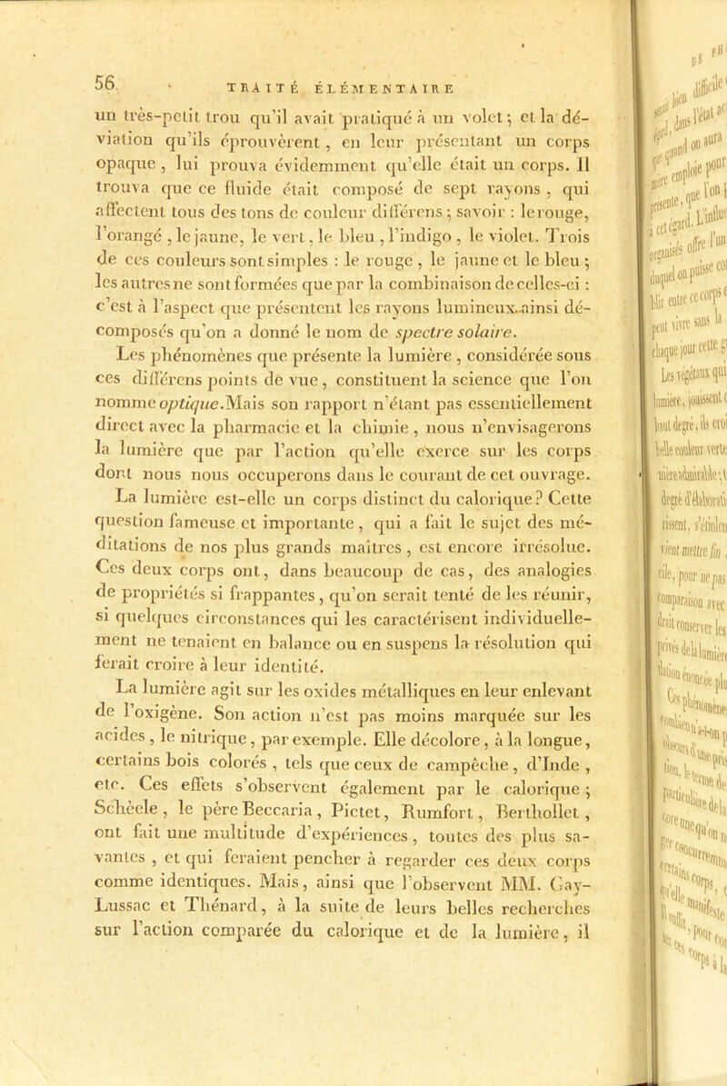 un très—pelit trou qu’il avait pratiqué à un volet ; et la dé- viation qu’ils éprouvèrent , en leur présentant un corps opacpte , lui prouva évidemment qu elle était un corps. 11 trouva que ce fluide était composé de sept rayons , qui affectent tous des tons de couleur différons ; savoir : le rouge, l’orangé , le jaune, le vert, le bleu , l’indigo , le violet. Trois de ces couleurs sont simples : le rouge , le jaune et le bleu ; les autres ne sont formées que par la combinaison de celles-ci : c’est à l’aspect que présentent les rayons îumincux.ninsi dé- composés qu'on a donné le nom de spectre solaire. Les phénomènes que présente la lumière , considérée sous ces dillerens points de vue , constituent la science que l’on nomine optique.Mais son rapport n’étant pas essentiellement direct avec la pharmacie et la chimie , nous n’envisagerons la lumière que par l’action qu’elle exerce sur les corps dont nous nous occuperons dans le courant de cet ouvrage. La lumière est-elle un corps distinct du calorique? Cette question fameuse et importante, qui a fait le sujet des mé- ditations de nos plus grands maîtres , est encore irrésolue. Ces deux corps ont, dans beaucoup de cas, des analogies de propriétés si frappantes, qu’on serait tenté de les réunir, si quelques circonstances qui les caractérisent individuelle- ment ne tenaient en balance ou en suspens la résolution qui ferait croire à leur identité. La lumière agit sur les oxides métalliques en leur enlevant de 1 oxigène. Son action n’est pas moins marquée sur les acides , le nitrique, par exemple. Elle décolore, à la longue, certains bois colorés , tels que ceux de campêche , d’Inde , etc. Ces effets s’observent également par le calorique ; Schèele , le père Beccaria, Pictet, Rumfort, Berthollet , ont fait une multitude d expériences, toutes des plus sa- vantes , et qui feraient pencher à regarder ces deux corps comme identiques. Mais, ainsi que l’observent MM. Gay- Lussac et Thénard, h la suite de leurs belles recherches sur l’action comparée du calorique et de la lumière, il