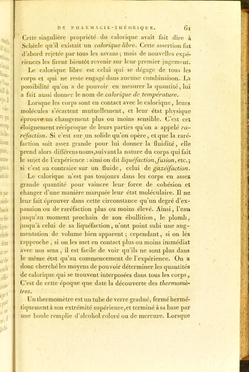 Cette singulière propriété du calorique avait fait dire à Schèele qu’il existait un calorique libre. Celte assertion fut d’abord rejetée par tous les savans ; mais de nouvelles expé- riences les firent bientôt revenir sur leur premier jugement. Le calorique libre est celui qui se dégage de tous les corps et qui ne reste engagé dans aucune combinaison. La possibilité qu’on a de pouvoir en mesurer la quantité, lui a fait aussi donner le nom de calorique de température. Lorsque les corps sont en contact avec le calorique, leurs molécules s’écartent mutuellement, et leur état physique éprouve un changement plus ou moins sensible. C’est cet éloignement réciproque de leurs parties qu’on a appelé ra- réfaction. Si c’est sur un solide qu’on opère, et que la raré- faction soit assez grande pour lui donner la fluidité, elle prend alors diflérensnoms,suivantla nature du corps qui fait le sujet de l’expérience : ainsi on dit liquéfaction, fusion, etc. ; si c’est au contraire sur un fluide, celui de gazéifaction. Le calorique n’est pas toujours dans les corps en assez grande quantité pour vaincre leur force de cohésion et changer d’une manière marquée leur état moléculaire. Il ne leur fait éprouver dans cette circonstance qu’un degré d’ex- pansion ou de raréfaction plus ou moins élevé. Ainsi, l’eau jusqu’au moment prochain de son ébullition, le plomb, jusqu’à celui de sa liquéfaction, n’ont point subi une aug- mentation de volume bien apparent -, cependant, si on lés rapproche , si on les met en contact plus ou moins immédiat avec nos sens , il est facile de voir qu’ils ne sont plus dans le même état qu’au commencement de l’expérience. On a donc cherché les moyens de pouvoir déterminer les quantités de calorique qui se trouvent interposées dans tous les corps, C’est de cette époque que date la découverte des thermomè- tres. Un thermomètre est un tube de verre gradué, fermé hermé- tiquement à son extrémité supérieure,et terminé à sa base par une boule remplie d’alcohol coloré ou de mercure. Lorsque