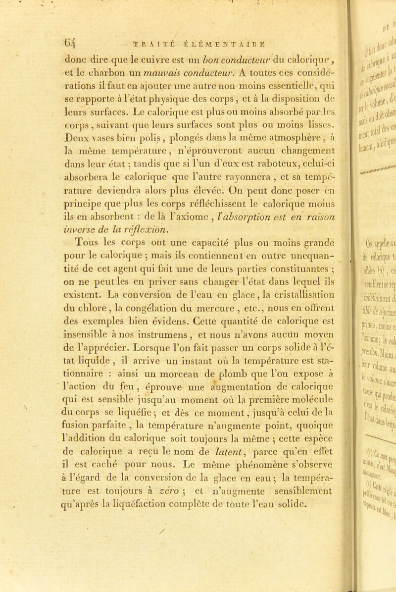 donc dire que le cuivre est un bon conducteur du calorique , et le charbon un mauvais conducteur. A toutes ces considé- rations il faut en ajouter line autre non moins essentielle, qui se rapporte à l’état physique des corps, et à la disposition de leurs surfaces. Le calorique est plus ou moins absorbé par les corps , suivant que leurs surfaces sont plus ou moins lisses. Deux vases bien polis , plongés dans la même atmosphère , à la même température, n’éprouveront aucun changement dans leur état ; tandis que si l’un d’eux est raboteux, celui-ci absorbera le calorique que l’autre rayonnera , et sa tempé- rature deviendra alors plus élevée. On peut donc poser en principe que plus les corps réfléchissent le calorique moins ils en absorbent : de là l’axiome , T absorption est en raison inverse de la réflexion. Tous les corps ont une capacité plus ou moins grande pour le calorique 5 mais ils contiennent en outre unequan- tité de cet agent qui fait une de leurs parties constituantes -, on ne peut les en priver sans changer l’étal dans lequel ils existent. La conversion de l’eau en glace, la cristallisation du chlore , la congélation du mercure , etc., nous en offrent des exemples bien évidens. Celte quantité de calorique est insensible à nos instrumens , et nous n’avons aucun moyen de l’apprécier. Lorsque l’on fait passer un corps solide à l’é- tat liquide , il arrive un instant où la température est sta- tionnaire : ainsi un morceau de plomb que l’on expose à l’action du feu , éprouve une augmentation de calorique qui est sensible jusqu’au moment où la première molécule du corps se liquéfie 5 et dès ce moment, jusqu’à celui de la fusion parfaite , la température n’angmente point, quoique l'addition du calorique soit toujours la même 5 cette espèce de calorique a reçu le nom de latent, parce qu’en effet il est caché pour nous. Le même phénomène s’observe à l’égard de la conversion de la glace en eau 5 la tempéra- ture est toujours à zéro ; et n’augmente sensiblement qu’après la liquéfaction complète de toute l’eau solide.