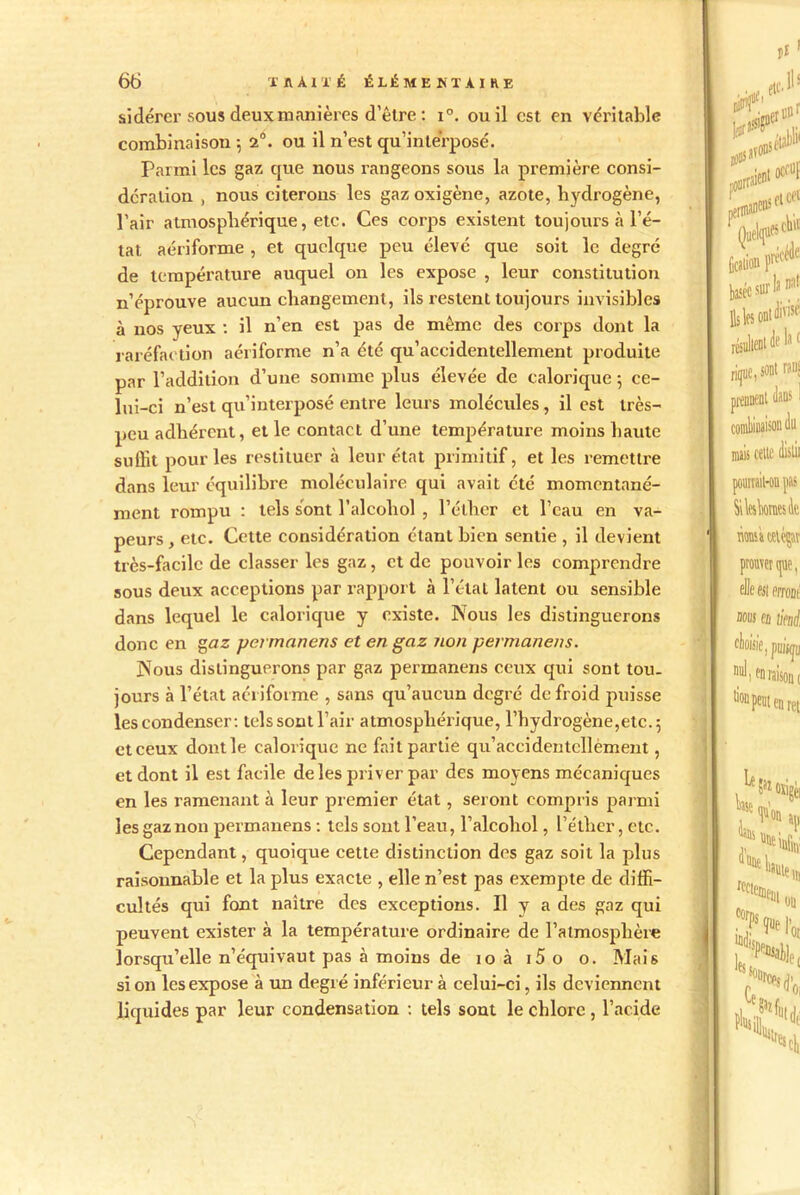 sidérer sous deux manières d'être : i°. ou il est en véritable combinaison \ 2°. ou il n’est qu’interposé. Parmi les gaz que nous rangeons sous la première consi- dération , nous citerons les gaz oxigène, azote, hydrogène, l’air atmosphérique, etc. Ces corps existent toujours à l’é- tat aériforme , et quelque peu élevé que soit le degré de température auquel on les expose , leur constitution n’éprouve aucun changement, ils restent toujours invisibles à nos yeux : il n’en est pas de même des corps dont la raréfaction aériforme n’a été qu’accidentellement produite par l’addition d’une somme plus élevée de calorique ; ce- lui-ci n’est qu’interposé entre leurs molécules, il est très- peu adhérent, et le contact d’une température moins haute suffit pour les restituer à leur état primitif, et les remettre dans leur équilibre moléculaire qui avait été momentané- ment rompu : tels sont l’alcoliol , l’éther et l’eau en va- peurs , etc. Cette considération étant bien sentie , il devient très-facile de classer les gaz, et de pouvoir les comprendre sous deux acceptions par rapport à l’état latent ou sensible dans lequel le calorique y existe. Nous les distinguerons donc en gaz yermanens et en gaz non permanens. Nous distinguerons par gaz permanens ceux qui sont tou- jours à l’état aériforme , sans qu’aucun degré de froid puisse les condenser : tels sont l’air atmosphérique, l’hydrogène,etc. 5 et ceux dont le calorique ne fait partie qu’accidentcllèment, et dont il est facile de les priver par des moyens mécaniques en les ramenant à leur premier état, seront compris parmi les gaz non permanens : tels sont l’eau, l’alcohol, l’éther, etc. Cependant, quoique cette distinction des gaz soit la plus raisonnable et la plus exacte , elle n’est pas exempte de diffi- cultés qui font naître des exceptions. Il y a des gaz qui peuvent exister à la température ordinaire de l’atmosphère lorsqu’elle n’équivaut pas à moins de 10 à i5 o o. Mais si on les expose à un degré inférieur à celui-ci, ils deviennent liquides par leur condensation : tels sont le chlore , l’acide