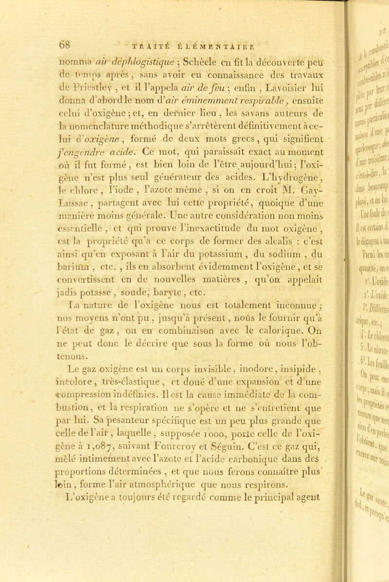 nomma air déphlogistique ; Sclièele en fit la decouverte peu cle temps après, sans avoir eu connaissance des travaux de Priestley , et il l’appela air de feu j enfin , Lavoisier lui donna d’abord le nom d'air éminemment respirable , ensuite celui d’oxigène 5 et, en dernier lieu, les savans auteurs de la nomenclature méthodique s’arrêtèrent définitivement à ce- lui A'oxigène, formé de deux mots grecs, qui signifient j’engendre acide. Ce mot, qui paraissait exact au moment où il fut formé, est bien loin de l’être aujourd'hui-, l’oxi- gène n’est plus seul générateur des acides. L’hydrogène, le chlore , l’iode , l’azote même , si on en croit M. Gay- Lussac, partagent avec lui cette propriété, quoique d’une manière moins générale. Une autre considération non moins essentielle , et qui prouve l’inexactitude du mot oxigène , est la propriété qu’a ce corps de former des alcalis : c’est ainsi qu’en exposant à l’air du potassium, du sodium , du barium , etc. , ils en absorbent évidemment l’oxigène , et se convertissent en de nouvelles matières , qu’on appelait jadis potasse , soude, baryte , etc. La nature de l’oxigène nous est totalement inconnue,- nos moyens 11’ont pu , jusqu’à présent, nous le fournir qu’à 1 état de gaz , ou en combinaison avec le calorique. O11 ne peut donc le décrire que sous la forme où nous l’ob- tenons. Le gaz oxigène est un corps invisible, inodore, insipide , incolore, très-élastique, et doué d’une expansion et d’une •compression indéfinies. 11 est la cause immédiate de la com- bustion, et la respiration 11e s’opère et 11e s’entretient que par lui. Sa pesanteur spécifique est un peu plus grande que celle de l’air, laquelle, supposée 1000, porte celle de l’oxi- gène à 1,087, suivant Foureroy et Séguiu. C’est ce gaz qui, mêlé intimement avec l’azote et l’acide carbonique dans des proportions déterminées , et que nous ferons connaître plus loin , forme l’air atmosphérique que nous respirons. L’oxigène a toujours été regardé comme le principal agent