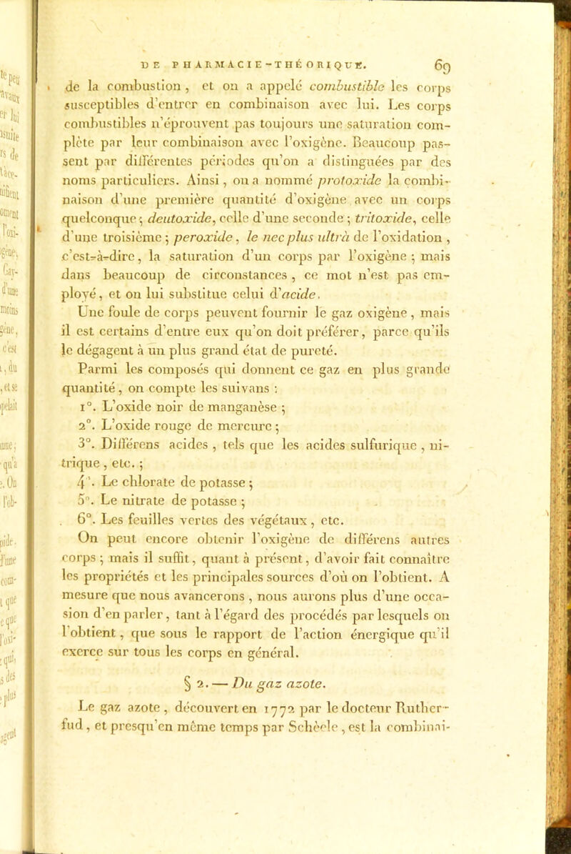 DE P H A RM A C I E -T HÉ O R I QUE. 6q . de la combustion , et on a appelé combustible les corps susceptibles d'entrer en combinaison avec lui. Les corps combustibles n’éprouvent pas toujours une saturation com- plète par leur combinaison avec l’oxigènc. Beaucoup pas- sent par différentes périodes qu’on a distinguées par des noms particuliers. Ainsi, on a nommé protoxide la combi- naison d’une première quantité d’oxigène avec un corps quelconque ; deutoxide, celle d’une seconde ; tritoxide, celle d'une troisième; peroxide, le ne c plus ultra de l’oxidation , .c’est-à-dire, la saturation d’un corps par l’oxigène ; mais dans beaucoup de circonstances , ce mot n’est pas em- ployé, et ou lui substitue celui d'acide. Une foule de corps peuvent fournir le gaz oxigène , mais il est certains d’entre eux qu’on doit préférer, parce qu’ils le dégagent à un plus grand état de pureté. Parmi les composés qui donnent ce gaz en plus grande quantité , on compte les suivans : i°. L’oxide noir de manganèse ; 2°. L’oxide rouge de mercure ; 3°. Dilïèrens acides , tels que les acides sulfurique , ni- trique , etc. ; 4 ’. Le chlorate de potasse ; 5. Le nitrate de potasse ; 6°. Les feuilles vertes des végétaux, etc. On peut encore obtenir l’oxigène de différais autres corps ; mais il suffit, quant à présent, d’avoir fait connaître les propriétés et les principales sources d’où on l’obtient. A mesure que nous avancerons , nous aurons plus d’une occa- sion d’en parler, tant à l’égard des procédés par lesquels on 1 obtient, que sous le rapport de l’action énergique qu’il exerce sur tous les corps en général. § 2. — Du gaz azote. Le gaz azote, découvert en 1772 par le docteur Buthcr- fud, et presqu’en même temps par Schèele , est la combinai-