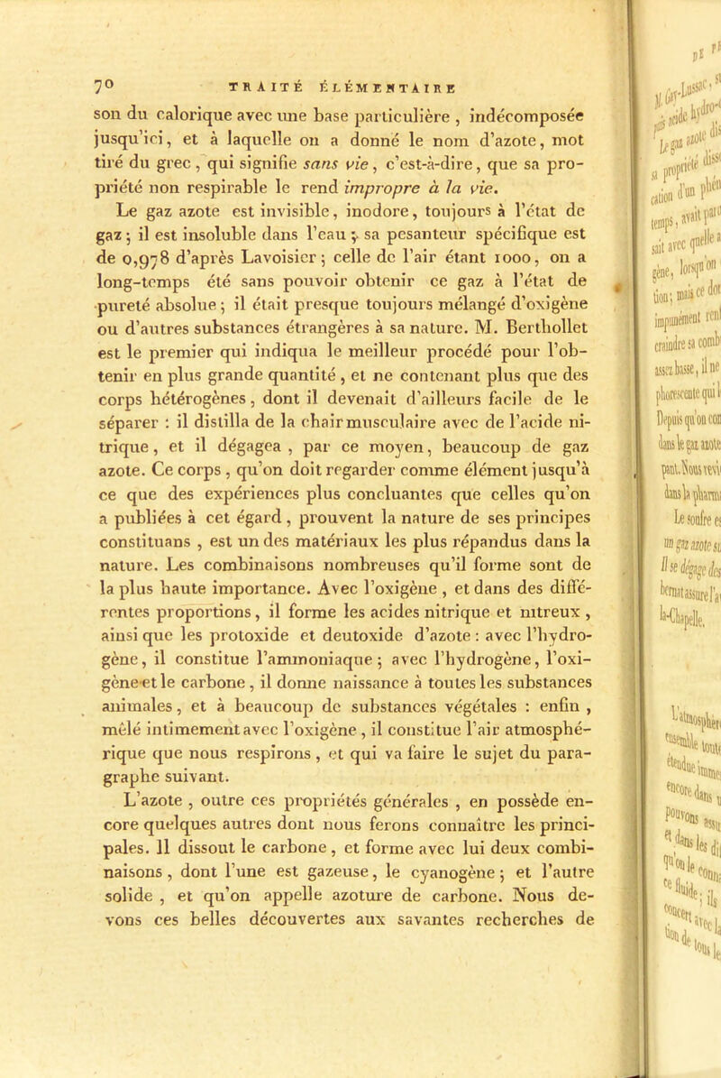 son du calorique avec mie base particulière , indécomposée jusqu’ici, et à laquelle on a donne le nom d’azote, mot tiré du grec, qui signifie sans vie, c’est-à-dire, que sa pro- priété non respirable le rend impropre à la vie. Le gaz azote est invisible, inodore, toujours à l’état de gaz ; il est insoluble dans l’eau ;> sa pesanteur spécifique est de 0,978 d’après Lavoisier; celle de l’air étant 1000, on a long-temps été sans pouvoir obtenir ce gaz à l’état de pureté absolue ; il était presque toujours mélangé d’oxigène ou d’autres substances étrangères à sa nature. M. Bertliollet est le premier qui indiqua le meilleur procédé pour l’ob- tenir en plus grande quantité , et ne contenant plus que des corps hétérogènes, dont il devenait d’ailleurs facile de le séparer : il distilla de la chair musculaire avec de l’acide ni- trique , et il dégagea , par ce moyen, beaucoup de gaz azote. Ce corps , qu’on doit regarder comme élément jusqu’à ce que des ex'périences plus concluantes que celles qu’on a publiées à cet égard , prouvent la nature de ses principes constituans , est un des matériaux les plus répandus dans la nature. Les combinaisons nombreuses qu’il forme sont de la plus haute importance. Avec l’oxigène , et dans des diffé- rentes proportions, il forme les acides nitrique et nitreux , ainsi que les proloxide et deutoxide d’azote : avec l’hydro- gène, il constitue l’ammoniaque; avec l’hydrogène, l’oxi- gène etle carbone , il donne naissance à toutes les substances animales, et à beaucoup de substances végétales : enfin , mêlé intimement avec l’oxigène , il constitue l’air atmosphé- rique que nous respirons , et qui va faire le sujet du para- graphe suivant. L’azote , outre ces propriétés générales , en possède en- core quelques autres dont nous ferons connaître les princi- pales. 11 dissout le carbone, et forme avec lui deux combi- naisons , dont l’une est gazeuse, le cyanogène ; et l’autre solide , et qu’on appelle azoture de carbone. Nous de- vons ces belles découvertes aux savantes recherches de