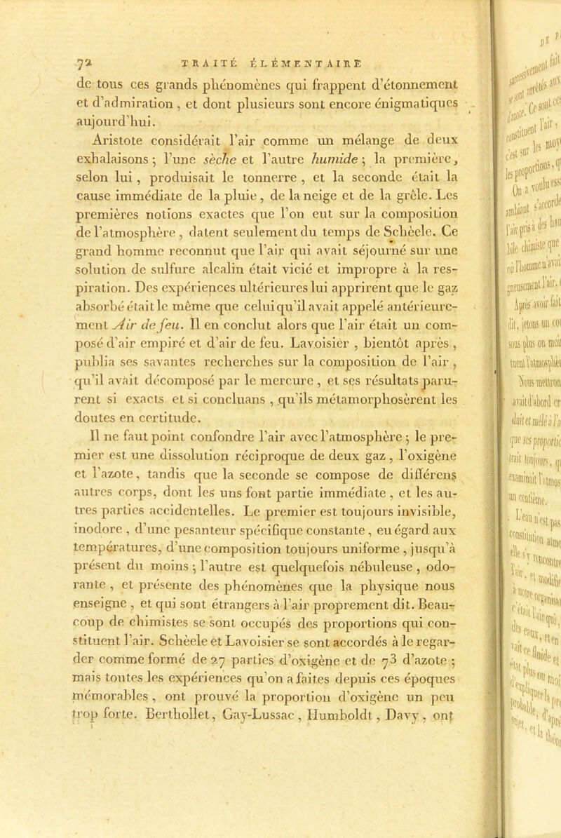 de tous ces grands phénomènes qui frappent d’étonnement et d’admiration , et dont plusieurs sont encore énigmatiques aujourd’hui. Aristote considérait l’air comme un mélange de deux exhalaisons; l’une sèche et l’autre humide; la première, selon lui, produisait le tonnerre , et la seconde était la cause immédiate de la pluie, de la neige et de la grêle. Les premières notions exactes que l’on eut sur la composition de l’atmosphère , datent seulement du temps de Sclièele. Ce grand homme reconnut que l’air qui avait séjourné sur une solution de sulfure alcalin était vicié et impropre à la res- piration. Des expériences ultérieures lui apprirent que le gaz absorbé était le même que celui qu’il avait appelé antérieure- ment siir de feu. Il en conclut alors que l’air était un com- posé d’air empiré et d’air de feu. Lavoisier , bientôt après , publia ses savantes recherches sur la composition de l’air , qu’il avait décomposé par le mercure , et ses résultats paru- rent si exacts et si concluans , qu’ils métamorphosèrent les doutes en certitude. Il ne faut point confondre l’air avec l’atmosphère ; le pre- mier est une dissolution réciproque de deux gaz , l’oxigène et l’azote, tandis que la seconde se compose de différons autres corps, dont les uns font partie immédiate , et les au- tres parties accidentelles. Le premier est toujours invisible, inodore , d’une pesanteur spécifique constante , eu égard aux températures, d’une composition toujours uniforme , jusqu’à présent du moins ; l’autre est quelquefois nébuleuse , odo- rante , et présente des phénomènes que la physique nous enseigne , et qui sont étrangers à l’air proprement dit. Beau- coup de chimistes se sont occupés des proportions qui con- stituent l’air. Schèele et Lavoisier se sont accordés à le regar- der comme formé de 27 parties d’oxigène et de 73 d’azote ; mais toutes les expériences qu’on a faites depuis ces époques mémorables , ont prouvé la proportion d’oxigène un peu trop forte. Berthollet, Gay-Lussac , Humboldt , Davy , ont