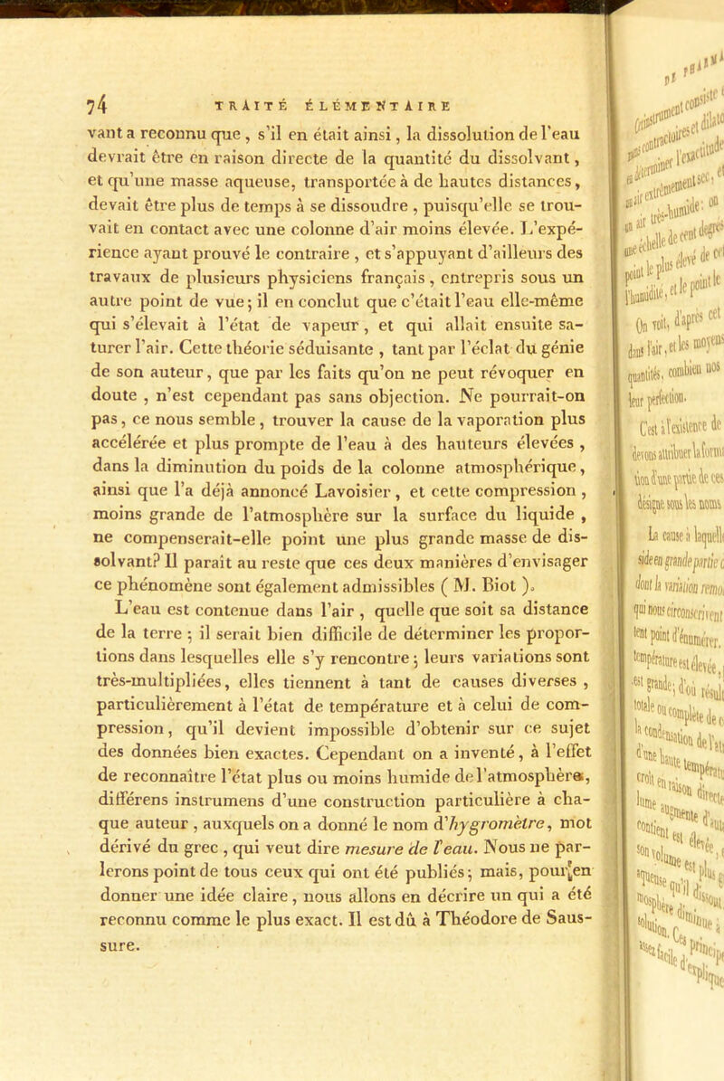 vaut a reconnu que , s’il en était ainsi, la dissolution de l'eau devrait être en raison directe de la quantité du dissolvant, et qu’une masse aqueuse, transportée à de hautes distances, devait être plus de temps à se dissoudre , puisqu’elle se trou- vait en contact avec une colonne d’air moins élevée. L’expé- rience ayant prouvé le contraire , et s’appuyant d’ailleurs des travaux de plusieurs physiciens français, entrepris sous un autre point de vue; il en conclut que c’était l’eau elle-même qui s’élevait à l’état de vapeur , et qui allait ensuite sa- turer l’air. Cette théorie séduisante , tant par l’éclat du génie de son auteur, que par les faits qu’on ne peut révoquer en doute , n’est cependant pas sans objection. Ne pourrait-on pas, ce nous semble , trouver la cause de la vaporation plus accélérée et plus prompte de l’eau à des hauteurs élevées , dans la diminution du poids de la colonne atmosphérique, ainsi que l’a déjà annoncé Lavoisier , et cette compression , moins grande de l’atmosphère sur la surface du liquide , ne compenserait-elle point une plus grande masse de dis- solvant? 11 parait au reste que ces deux manières d’envisager ce phénomène sont également admissibles ( M. Biot ). L’eau est contenue dans l’air , quelle que soit sa distance de la terre ; il serait bien difficile de déterminer les propor- tions dans lesquelles elle s’y rencontre ; leurs varia lions sont très-multipliées, elles tiennent à tant de causes diverses, particulièrement à l’état de température et h celui de com- pression, qu’il devient impossible d’obtenir sur ce sujet des données bien exactes. Cependant on a inventé, à l’effet de reconnaître l’état plus ou moins humide del’atmosphèra, différens instrumens d’une construction particulière à cha- que auteur , auxquels on a donné le nom d'hygromètre, mot dérivé du grec , qui veut dire mesure (le l'eau. Nous ne par- lerons point de tous ceux qui ont été publiés; mais, pour[en donner une idée claire, nous allons en décrire un qui a été reconnu comme le plus exact. Il est dû à Théodore de Saus- sure.