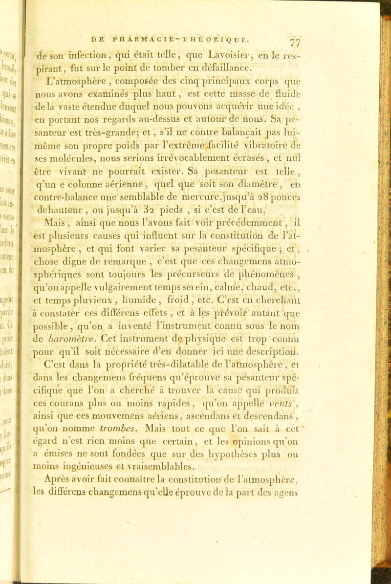 de son infection, qui était telle, que Lavoisier, en le res- pirant, fut sur le point de tomber en défaillance. L’atmosphère , composée des cinq principaux corps que nous avons examinés plus haut, est cette masse de fluide delà vaste étendue duquel nous pouvons acquérir une idée , en portant nos regards au-dessus et autour de nous. Sa pe- santeur est très-grande; et, s’il ne contre balançait pas lui- même son propre poids par l'extrême .facilité vibratoire de ses molécules, nous serions irrévocablement écrasés , et nul être vivant ne pourrait exister. Sa pesanteur est telle, q’un e colonne aérienne , quel que soit son diamètre , en contre-balance une semblable de mercure,jusqu’à 28 pouces dcbauteur , ou jusqu’à 32 pieds , si c’est de l’eau, Mais, ainsi que nous l’avons fait voir précédemment , il est plusieurs causes qui influent sur la constitution de l’at- mosphère , et qui font varier sa pesanteur spécifique ; et, chose digne de remarque , c’est que ces cliangemens atmo- sphériques sont toujours les précurseurs de phénomènes , qu’onappelle vulgairement temps serein, calme, chaud, etc., et temps pluvieux , humide , froid , etc. C’est en cherchant à constater ces différens efiels , et à les prévoir autant que possible, qu’on a inventé l’instrument connu sous le nom de baromètre. Cet instrument de physique est trop connu pour qu’il soit nécessaire d’en donner ici une description. C’est dans la propriété très-dilatable de l’atmosphère , et dans les changemens fréquens qu’éprouve sa pesanteur spé- cifique que l’on a cherché à trouver la cause qui produit ccs courans plus ou moins rapides, qu’on appelle vertls', ainsi que ces mouvemens aériens, ascendans et descendans , qu’on nomme trombes. Mais tout cc que l’on sait à cet égard n’est rien moins que certain, et les opinions qu’on a émises ne sont fondées que sur des hypothèses plus ou moins ingénieuses et vraisemblables. Après avoir fait connaître la constitution de l’atmosphère, les différons changemens qu’elle éprouve de la part des agens