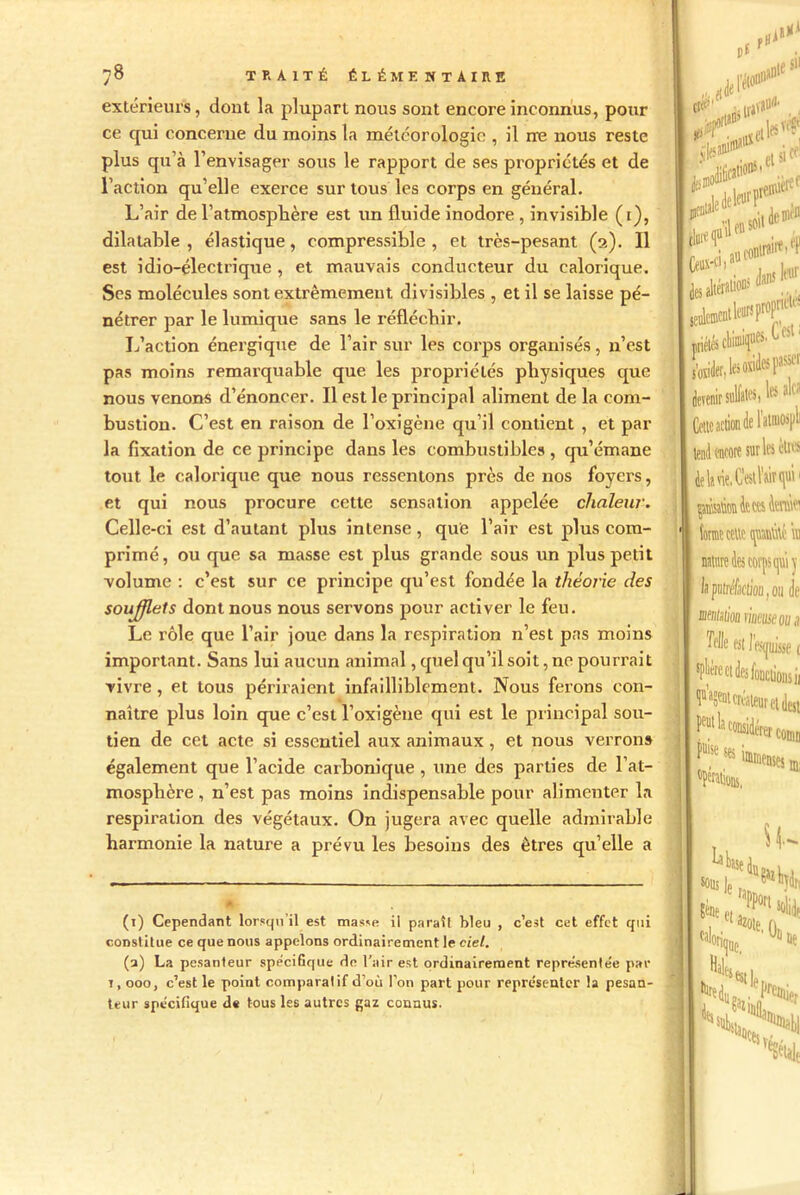 extérieurs, dont la plupart nous sont encore inconnus, pour ce cpii concerne du moins la météorologie , il ne nous reste plus qu’à l’envisager sous le rapport de ses propriétés et de l’action qu’elle exerce sur tous les corps en général. L’air de l’atmosphère est un fluide inodore , invisible (1), dilatable , élastique, compressible , et très-pesant (2). Il est idio-électrique , et mauvais conducteur du calorique. Scs molécules sont extrêmement divisibles , et il se laisse pé- nétrer par le lumique sans le réfléchir. L’action énergique de l’air sur les corps organisés, n’est pas moins remarquable que les propriétés physiques que nous venons d’énoncer. Il est le principal aliment de la com- bustion. C’est en raison de l’oxigène qu’il contient , et par la fixation de ce principe dans les combustibles, qu’émane tout le calorique que nous ressentons près de nos foyers, et qui nous procure cette sensation appelée chaleur. Celle-ci est d’autant plus intense, que l’air est plus com- primé, ou que sa masse est plus grande sous un plus petit volume : c’est sur ce principe qu’est fondée la théorie des soufflets dont nous nous servons pour activer le feu. Le rôle que l’air joue dans la respiration n’est pas moins important. Sans lui aucun animal, quel qu’il soit, ne pourrait vivre, et tous périraient infailliblement. Nous ferons con- naître plus loin que c’est l’oxigène qui est le principal sou- tien de cet acte si essentiel aux animaux, et nous verrons également que l’acide carbonique , une des parties de l’at- mosphère, n’est pas moins indispensable pour alimenter la respiration des végétaux. On jugera avec quelle admirable harmonie la nature a prévu les besoins des êtres qu elle a (1) Cependant lorsqu il est masse il paraît bleu , c’est cet effet qui constitue ce que nous appelons ordinairement le ciel. (a) La pesanteur spécifique de l'air est ordinairement représentée par t, 000, c’est le point comparatif d’où l’on part pour représenter la pesan- teur spécifique de tous les autres gaz connus. fit fl* 511 pf *1» skwff! rf::- aesaltéralions M îeulcmcntU‘UT5proPml; mêlés U,leso»si«>' devenir sulfatai ll 1,1 Cette action de l'atmospli tend encore sur les èttes lŒJtmitœsiOTei forme cette tptité in nattire des corps qu’t y la putréfaction, ou de mislion lin Telle est 1 %|ç >.(L Nie
