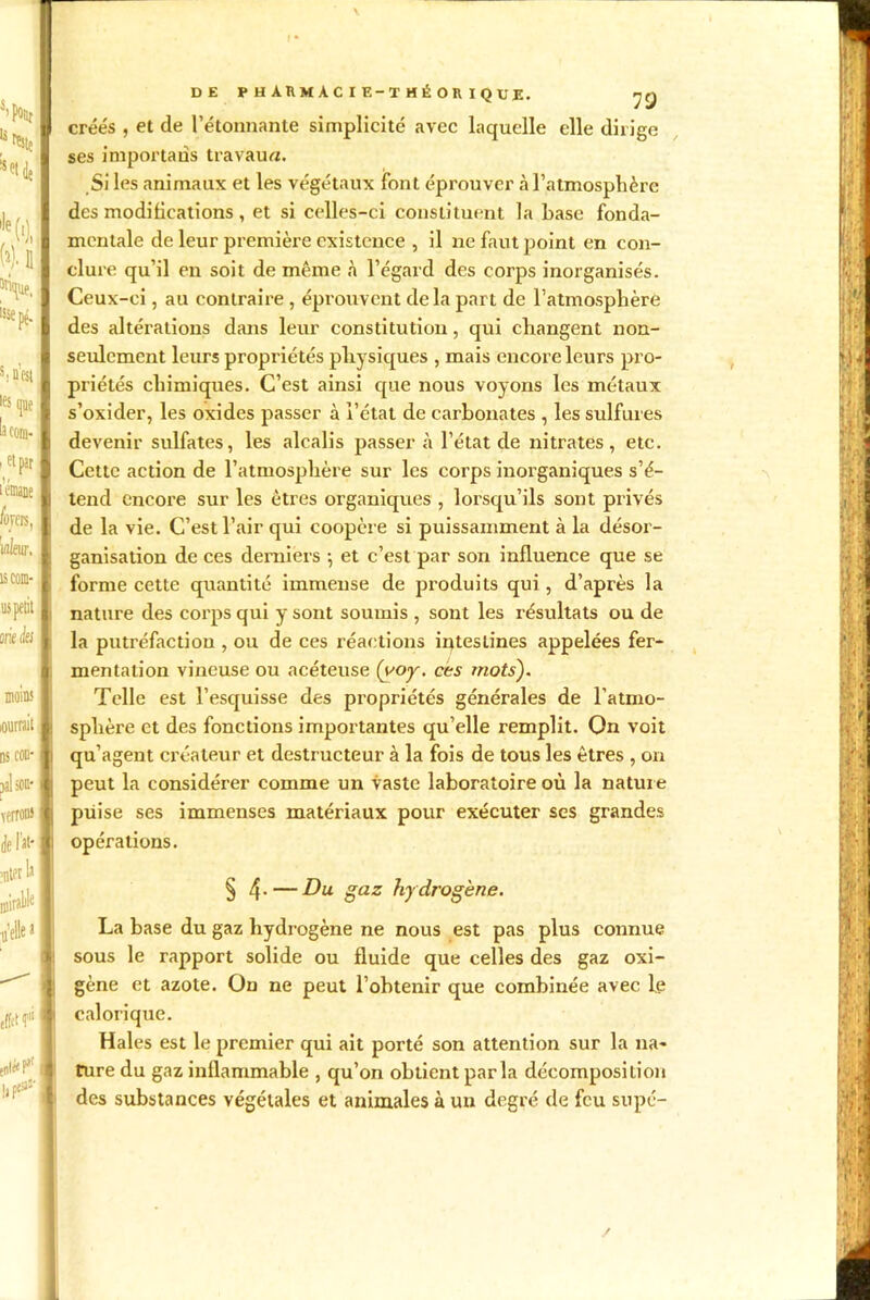 s’Nt % !sH isie pç. M'est •es que cora- . et par l’émane liras, iflfeur. îs corn- us petit miaies moins | lourrait ds cou- j pal son-1 verrou» délit* •nt?r 1j I mirait I «elle a I ' effet fl enléef I DE pharmacie-théorique. yg créés , et de l’étonnante simplicité avec laquelle elle dirige ses importais travaux. Si les animaux et les végétaux font éprouver à l’atmosphère des modifications , et si celles-ci constituent la hase fonda- mentale de leur première existence , il ne faut point en con- clure qu’il en soit de même à l’égard des corps inorganisés. Ceux-ci, au contraire , éprouvent delà part de l’atmosphère des altérations dans leur constitution, qui changent non- seulement leurs propriétés physiques , mais encore leurs pro- priétés chimiques. C’est ainsi que nous voyons les métaux s’oxider, les oxides passer à l’état de carbonates , les sulfures devenir sulfates, les alcalis passer à l’état de nitrates, etc. Cette action de l’atmosphère sur les corps inorganiques s’é- tend encore sur les êtres organiques , lorsqu’ils sont privés de la vie. C’est l’air qui coopère si puissamment à la désor- ganisation de ces derniers \ et c’est par son influence que se forme cette quantité immense de produits qui , d’après la nature des corps qui y sont soumis , sont les résultats ou de la putréfaction , ou de ces réactions intestines appelées fer- mentation vineuse ou acéteuse (ooy. ces mots). Telle est l’esquisse des propriétés générales de l’atmo- sphère et des fonctions importantes qu’elle remplit. On voit qu’agent créateur et destructeur à la fois de tous les êtres , on peut la considérer comme un vaste laboratoire où la nature piiise ses immenses matériaux pour exécuter ses grandes opérations. § 4- — Du gaz hy drogène. La base du gaz hydrogène ne nous est pas plus connue sous le rapport solide ou fluide que celles des gaz oxi- gène et azote. On ne peut l’ohtenir que combinée avec le calorique. Haies est le premier qui ait porté son attention sur la na- ture du gaz inflammable , qu’on obtient parla décomposition des substances végétales et animales à un degré de feu supé- i