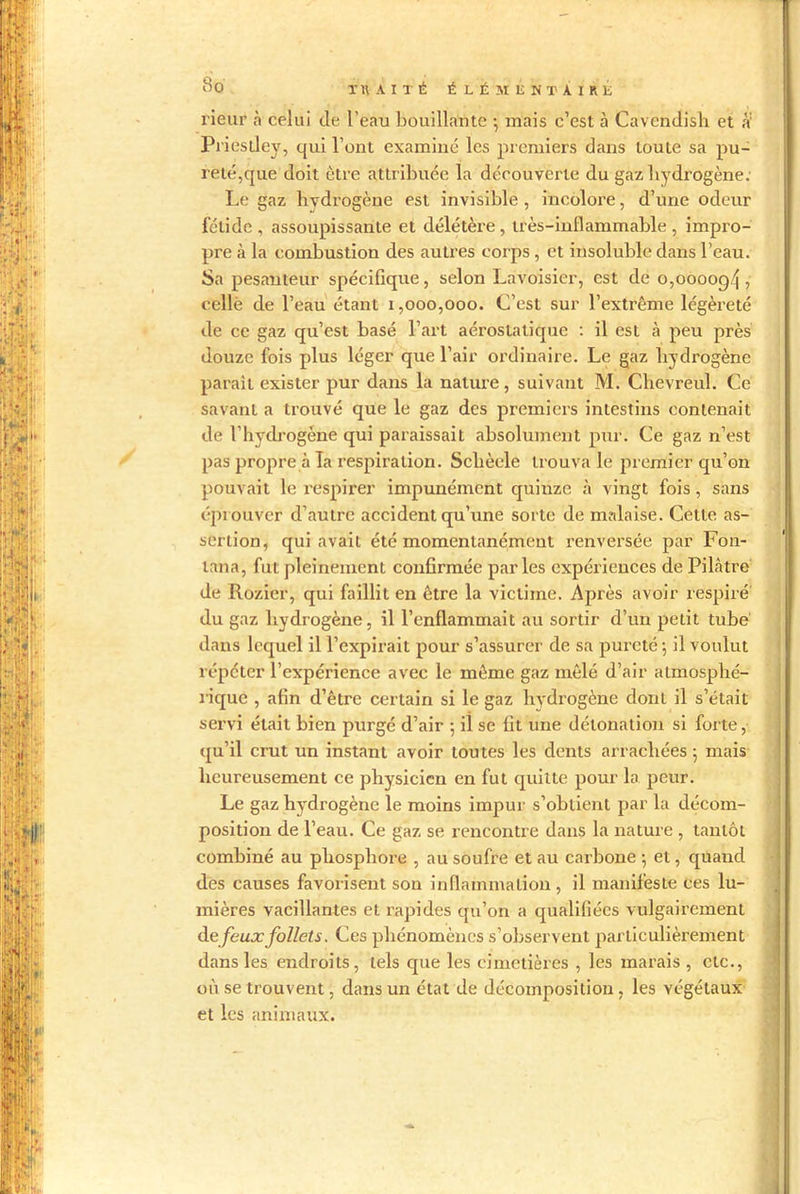 rieur à celui de l’eau bouillante ; mais c’est à Cavendish et à' Priestley, qui l’ont examiné les premiers dans toute sa pu- reté,que doit être attribuée la découverte du gaz hydrogène : Le gaz hydrogène est invisible , incolore, d’une odeur fétide , assoupissante et délétère, très-inflammable , impro- pre à la combustion des aulres corps , et insoluble dans l’eau. Sa pesanteur spécifique, selon Lavoisier, est de 0,000094, celle de l’eau étant 1,000,000. C’est sur l’extrême légèreté de ce gaz qu’est basé l’art aérostatique : il est à peu près douze fois plus léger que l’air ordinaire. Le gaz hydrogène paraît exister pur dans la nature, suivant M. Clievreul. Ce savant a trouvé que le gaz des premiers intestins contenait de l’hydrogène qui paraissait absolument pur. Ce gaz n’est pas propre à la respiration. Sclièele trouva le premier qu’on pouvait le respirer impunément quinze à vingt fois, sans éprouver d’autre accident qu’une sorte de malaise. Cette as- sertion, qui avait été momentanément renversée par Fon- lana, fut pleinement confirmée parles expériences de Pilâtre de Rozier, qui faillit en être la victime. Après avoir respiré du gaz hydrogène, il l’enflammait au sortir d’un petit tube dans lequel il l’expirait pour s’assurer de sa pureté -, il voulut répéter l’expérience avec le même gaz mêlé d’air atmosphé- rique , afin d’être certain si le gaz hydrogène dont il s’était servi était bien purgé d’air ; il se fit une détonation si forte, qu’il crut un instant avoir toutes les dents arrachées 5 mais heureusement ce physicien en fut quitte pour la peur. Le gaz hydrogène le moins impur s’obtient par la décom- position de l’eau. Ce gaz se rencontre dans la nature , tantôt combiné au phosphore , au soufre et au carbone ; et, quand des causes favorisent son inflammation, il manifeste ces lu- mières vacillantes et rapides qu’on a qualifiées vulgairement de feux follets. Ces phénomènes s’observent particulièrement dans les endroits, tels que les cimetières , les marais , etc., où se trouvent, dans un état de décomposition, les végétaux et les animaux.