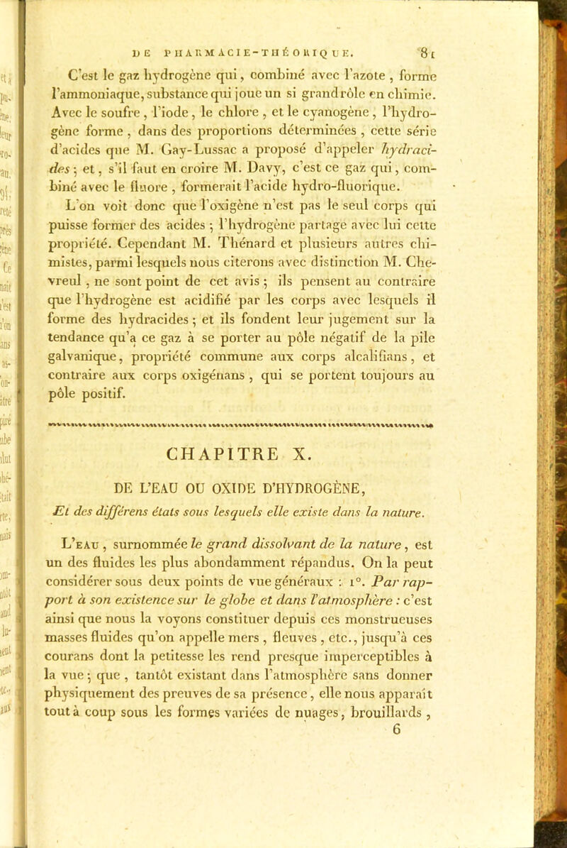 1JE PHARM ACIE-THÉOHIQ UE. g t C’est le gaz hydrogène qui, combiné avec l’azote , forme l’ammoniaque, substance qui joue un si grand rôle en chimie. Avec le soufre , l’iode, le chlore , et le cyanogène , l’hydro- gène forme , dans des proportions déterminées , cette série d’acides que M. Gay-Lussac a proposé d’appeler hydraci- des 5 et, s’il faut en croire M. Davy, c’est ce gaz qui, com- biné avec le fluoré , formerait l’acide hydro-fluorique. L’on voit donc que l’oxigène n’est pas le seul corps qui puisse former des acides -, l’hydrogène partage avec lui cette propriété. Cependant M. Thénard et plusieurs autres chi- mistes, parmi lesquels nous citerons avec distinction M. Che- vreul , ne sont point de cet avis ; ils pensent au contraire que l’hydrogène est acidifié par les corps avec lesquels il forme des hydracides ; et ils fondent leur jugement sur la tendance qu’a ce gaz à se porter au pôle négatif de la pile galvanique, propriété commune aux corps alcali Sans, et contraire aux corps oxigénans , qui se portent toujours au pôle positif. CHAPITRE X. DE L’EAU OU OXIDE D’HYDROGÈNE, Et des différens étals sous lesquels elle existe dans la nature. L’eau , surnommée le grand dissolvant de la nature, est un des fluides les plus abondamment répandus. On la peut considérer sous deux points de vue généraux : i°. Par rap- port à son existence sur le globe et dans l’atmosphère : c’est ainsi que nous la voyons constituer depuis ces monstrueuses masses fluides qu’on appelle mers , fleuves , etc., jusqu’à ces courans dont la petitesse les rend presque imperceptibles à la vue $ que , tantôt existant dans l’atmosphère sans donner physiquement des preuves de sa présence, elle nous apparaît tout à coup sous les formes variées de nuages, brouillards ,