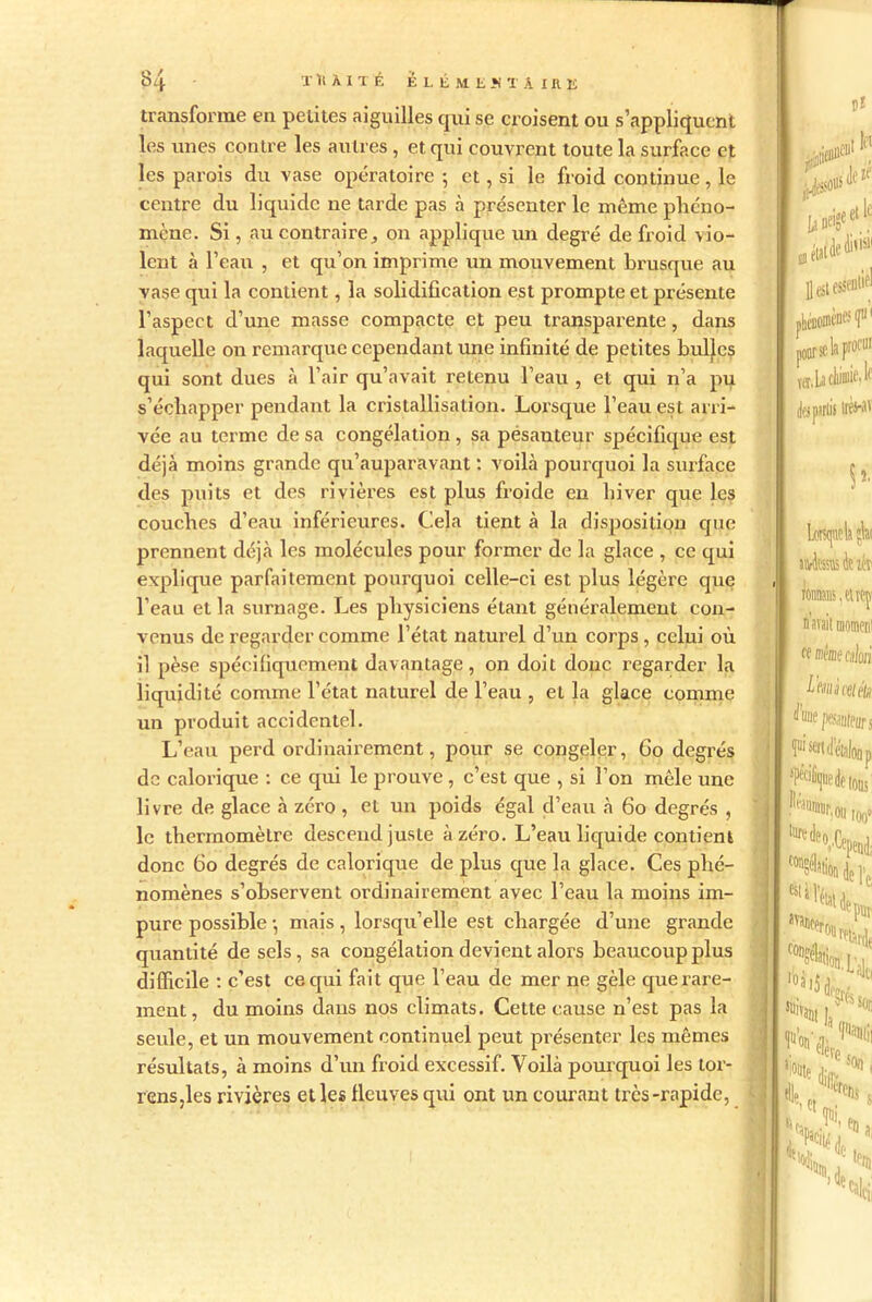 transforme en petites aiguilles qui se croisent ou s’appliquent les unes contre les autres , et qui couvrent toute la surface et les parois du vase opératoire ; et, si le froid continue, le centre du liquide ne tarde pas à présenter le même phéno- mène. Si, au contraire, on applique un degré de froid vio- lent à l’eau , et qu’on imprime un mouvement brusque au vase qui la contient, la solidification est prompte et présente l’aspect d’une masse compacte et peu transparente, dans laquelle on remarque cependant une infinité de petites bulles qui sont dues à l’air qu’avait retenu l’eau , et qui n’a pu s’échapper pendant la cristallisation. Lorsque l’eau est arri- vée au terme de sa congélation , sa pesanteur spécifique est déjà moins grande qu’auparavant : voilà pourquoi la surface des puits et des rivières est plus froide en hiver que les couches d’eau inférieures. Cela tient à la disposition que prennent déjà les molécules pour former de la glace , ce qui explique parfaitement pourquoi celle-ci est plus légère que l'eau et la surnage. Les physiciens étant généralement con- venus de regarder comme l’état naturel d’un corps , celui où il pèse spécifiquement davantage, on doit donc regarder la liquidité comme l’état naturel de l’eau , et la glace comme un produit accidentel. L’eau perd ordinairement, pour se congeler, 60 degrés de calorique : ce qui le prouve , c’est que , si l’on mêle une livre de glace à zéro , et un poids égal d’eau à 60 degrés , le thermomètre descend juste à zéro. L’eau liquide contient donc 60 degrés de calorique de plus que la glace. Ces phé- nomènes s’observent ordinairement avec l’eau la moins im- pure possible -, mais, lorsqu’elle est chargée d’une grande quantité de sels, sa congélation devient alors beaucoup plus difficile : c’est ce qui fait que l’eau de mer ne gèle que rare- ment, du moins dans nos climats. Cette cause n’est pas la seule, et un mouvement continuel peut présenter les mêmes résultats, à moins d’un froid excessif. Voilà pourquoi les tor- rensjles rivières et les fleuves qui ont un courant très-rapide,