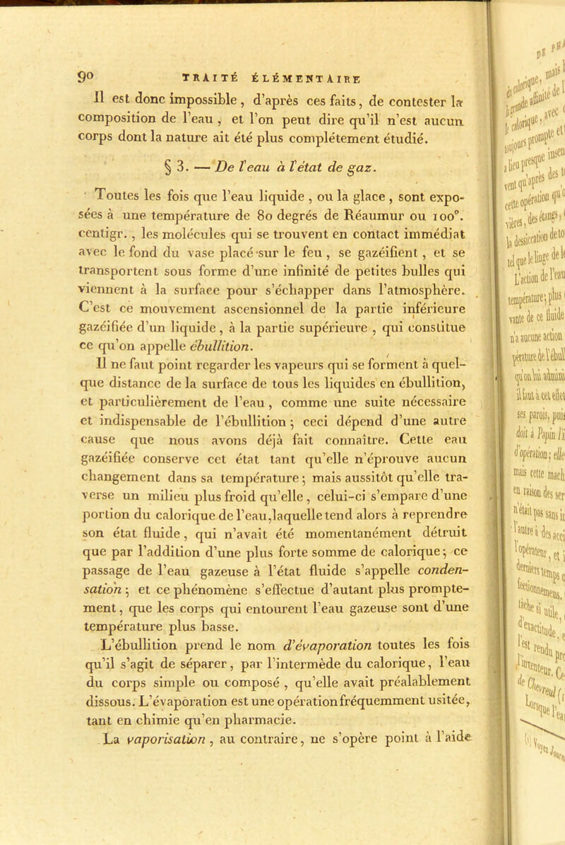 Il est donc impossible , d’après ces faits, de contester la composition de l’eau , et l’on peut dire qu’il n’est aucun, corps dont la nature ait été plus complètement étudié. § 3. — De l'eau à Tétât de gaz. Toutes les fois que l’eau liquide , ou la glace , sont expo- sées à une température de 80 degrés de Réaumur ou ioo°. centigr., les molécules qui se trouvent en contact immédiat avec le fond du vase placé sur le feu , se gazéifient , et se transportent sous forme d’une infinité de petites bulles qui viennent à la surface pour s’échapper dans l'atmosphère. C’est ce mouvement ascensionnel de la partie inférieure gazéifiée d’un liquide, à la partie supérieure , qui constitue ce qu’on appelle ébullition. Il ne faut point regarder les vapeurs qui se forment à quel- que distance de la surface de tous les liquides en ébullition, et particulièrement de l’eau, comme une suite nécessaire et indispensable de l’ébullition ; ceci dépend d’une autre cause que nous avons déjà fait connaître. Cette eau gazéifiée conserve cct état tant qu’elle n’éprouve aucun changement dans sa température; mais aussitôt qu elle tra- verse un milieu plus froid qu’elle , celui-ci s’empare d’une portion du calorique de l’eau,laquelle tend alors à reprendre son état fluide, qui n’avait été momentanément détruit que par l’addition d’une plus forte somme de calorique; ce passage de l’eau gazeuse à l’état fluide s’appelle conden- sation ; et ce phénomène s’effectue d’autant plus prompte- ment , que les corps qui entourent l’eau gazeuse sont d’une température plus basse. L’ébullition prend le nom d’évaporation toutes les fois qu’il s’agit de séparer, par l’intermède du calorique, l’eau du corps simple ou composé , qu’elle avait préalablement dissous. L’évaporation est une opération fréquemment usitée, tant en chimie qu’en pharmacie. La vaporisation , au contraire, ne s’opère point à l’aide