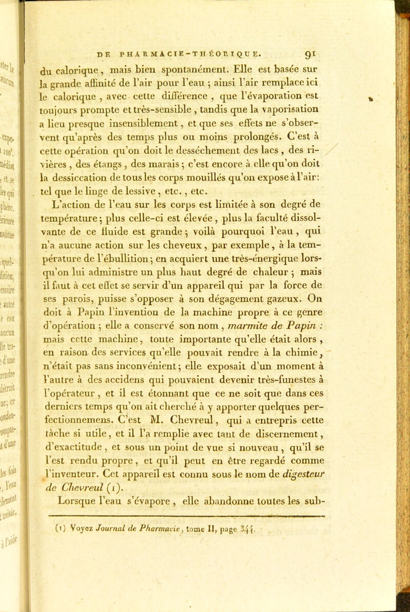 du calorique, niais bien spontanément. Elle est basée sur la grande affinité de l’air pour l’eau ; ainsi l’air remplace ici le calorique , avec cette différence , que l’évaporation est toujours prompte et très-sensible , tandis que la vaporisation a lieu presque insensiblement, et que ses effets ne s’obser- vent qu’après des temps plus ou moins prolongés. C’est à cette opération qu’on doit le dessèchement des lacs , des ri- vières , des étangs , des marais ; c’est encore à elle qu’on doit la dessiccation de tous les corps mouillés qu’on expose à l’air: tel que le linge de lessive , etc. , etc. L’action de l’eau sur les corps est limitée à son degré de température 5 plus celle-ci est élevée , plus la faculté dissol- vante de ce lluide est grande *, voilà pourquoi l’eau, qui n’a aucune action sur les cheveux , par exemple , à la tem- pérature de l’ébullition; en acquiert une très-énergique lors- qu’on lui administre un plus haut degré de chaleur ; mais il faut à cet effet se servir d’un appareil qui par la force de ses parois, puisse s’opposer à son dégagement gazeux. On doit à Papin l’invention de la machine propre à ce genre d’opération ; elle a conservé son nom , marmite de Papin : mais cette machine, toute importante qu’elle était alors , en raison des services qu’elle pouvait rendre à la chimie} n’était pas sans inconvénient; elle exposait d’un moment à l’autre à des accidens qui pouvaient devenir très-funestes à l’opérateur , et il est étonnant que ce ne soit que dans ces derniers temps qu’on ait cherché à y apporter quelques per- fectionnemens. C’est M. Chevreul, qui a entrepris cette tâche si utile, et il l’a remplie avec tant de discernement, d’exactitude , et sous un point de vue si nouveau , qu’il se l’est rendu propre, et qu’il peut en être regardé comme l’inventeur. Cet appareil est connu sous le nom de digesteur de Chevreul (i). Lorsque l’eau s’évapore , elle abandonne toutes les sub- (i) Voyez Journal de Pharmacie, tome II, page