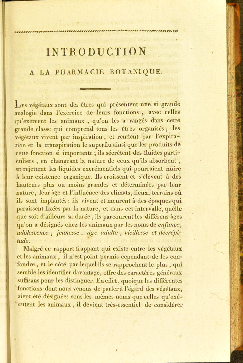 INTRODUCTION A LA PHARMACIE BOTANIQUE. Ijes végétaux sont des êtres qui présentent une si grande analogie dans l’exercice de leurs fonctions , avec celles qu’exercent les animaux , qu’on les a rangés dans cette grande classe qui comprend tous les êtres organisés -, le3 végétaux vivent par inspiration , et rendent par l’expira- tion et la transpiration le superflu ainsi que les produits de cette fonction si importante } ils sécrètent des fluides parti- culiers , en changeant la nature de ceux qu’ils absorbent , et rejettent les liquides excrémentiels qui pourraient nuire à leur existence organique. Ils croissent et s’élèvent à des hauteurs plus ou moins grandes et déterminées par leur nature, leur âge et l’influence des climats, lieux, terrains où ils sont implantés ; ils vivent et meurent à des époques qui paraissent fixées par la nature, et dans cet intervalle, quelle que soit d’ailleurs sa durée , ils parcourent les différens âges qu’on a désignés chez les animaux par les noms de enfance, adolescence , jeunesse , âge adulte , vieillesse et décrépi- tude. Malgré ce rapport frappant qui existe entre les végétaux et les animaux , il n’est point permis cependant de les con- fondre , et le côté par lequel ils se rapprochent le plus , qui semble les identifier davantage, offre des caractères généraux suffisans pour les distinguer. En effet, quoique les différentes fonctions dont nous venons de parlera l’égard des végétaux, aient été désignées sous les mêmes noms que celles qu’exé- cutent les animaux, il devient très-essentiel de considérer