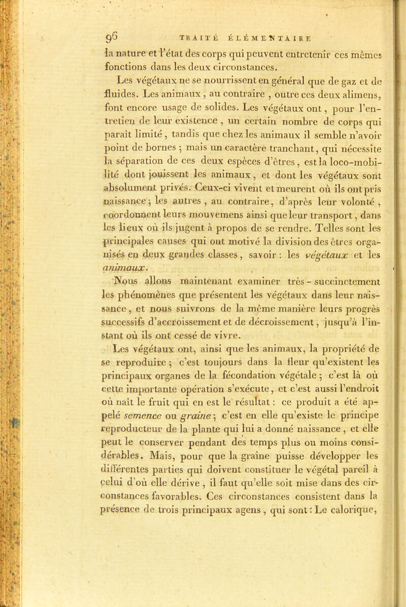 la nature et l’état des corps qui peuvent entretenir ces mêmes fonctions dans les deux circonstances. Les végétaux ne se nourrissent en général que de gaz et de fluides. Les animaux , au contraire , outre ces deux aliinens, font encore usage de solides. Les végétaux ont, pour l’en- tretien de leur existence , un certain nombre de corps qui parait limité , tandis que chez les animaux il semble n’avoir point de bornes -, mais un caractère tranchant, qui nécessite la séparation de ces deux espèces d’ôtres , est la loco-mobi- îité dont jouissent les animaux, et dont les végétaux sont absolument privés. Ceux-ci vivent et meurent où ils ont pris naissance; les autres , au contraire, d’après leur volonté , coordonnent leurs raouvemens ainsi que leur transport, dans les lieux où ils jugent à propos de se rendre. Telles sont les principales causes qui ont motivé la division des êtres orga- nisés en deux grandes classes, savoir : les végétaux et les animaux. , Nous allons maintenant examiner très - succinctement les phénomènes que présentent les végétaux dans leur nais- sance , et nous suivrons de la même manière leurs progrès successifs d’accroissement et de décroissement, jusqu’à l’in- stant où ils ont cessé de vivre. Les végétaux ont, ainsi que les animaux, la propriété de se reproduire ; c’est toujours dans la fleur qu’existent les principaux organes de la fécondation végétale ; c’est là où celte importante opération s’exécute, et c’est aussi l’endroit où naît le fruit qui en est le résultat : ce produit a été ap- pelé semence ou graine ; c’est en elle qu’existe le pxincipe reproducteur de la plante qui lui a donné naissance , et elle peut le conserver pendant des temps plus ou moins consi- dérables. Mais, pour que la graine puisse développer les différentes parties qui doivent constituer le végétal pareil à celui d’où elle dérive , il faut qu’elle soit mise dans des cir- constances favorables. Ces circonstances consistent dans la présence de trois principaux a gens, qui sont: Le calorique,