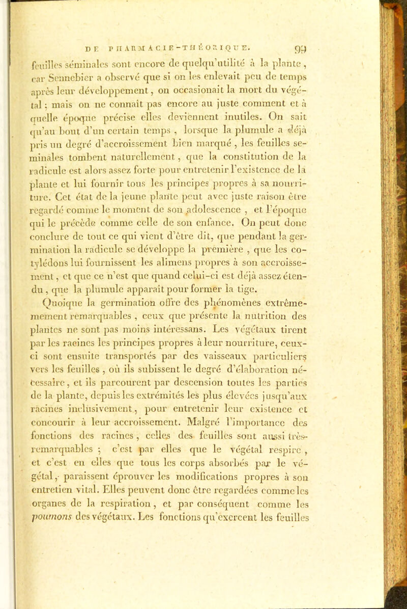 feuilles séminales sont encore de quelqu’utilité à la plante, car Sennebier a observé que si on les enlevait peu de temps après leur développement, on occasionait la mort du végé- tal ; mais on ne connaît pas encore au juste comment et à ouelle époque précise elles deviennent inutiles. On sait qu’au bout d’un certain temps , lorsque la plumule a déjà pris un degré d’accroissement bien marqué , les feuilles sé- minales tombent naturellement, que la constitution de la radicule est alors assez forte pour entretenir l’existence de la plante et lui fournir tous les principes propres à sa nourri- ture. Cet état de la jeune plante petit avec juste raison être regardé comme le moment de sou adolescence , et l’époque qui le précède comme celle de son enfance. On peut donc conclure de tout ce qui vient d’être dit, que pendant la ger- mination la radicule se développe la première , que les co- tylédons lui fournissent les alimens propres à son accroisse- ment , et que ce n’est que quand celui-ci est déjà assez éten- du , que la plumule apparaît pour former la tige. Quoique la germination offre des phénomènes extrême- mement remarquables , ceux que présente la nutrition des plantes ne sont pas moins intéressans. Les végétaux tirent parles racines les principes propres à leur nourriture, ceux- ci sont ensuite transportés par des vaisseaux particuliers vers les feuilles , où ils subissent le degré d’élaboration né- cessaire, et ils parcourent par descension toutes les parties de la plante, depuis les extrémités les plus élevées jusqu’aux racines inclusivement, pour entretenir leur existence et concourir à leur accroissement. Malgré l’importance des fonctions des racines, celles des feuilles sont aussi très- remarquables -, c’est par elles que le végétal respire , et c’est en elles que tous les corps absorbés par le vé- gétal, paraissent éprouver les modiûcations propres à son entretien vital. Elles peuvent donc être regardées comme les organes de la respiration, et par conséquent comme les poumons des végétaux. Les fonctions qu’exercent les feuilles