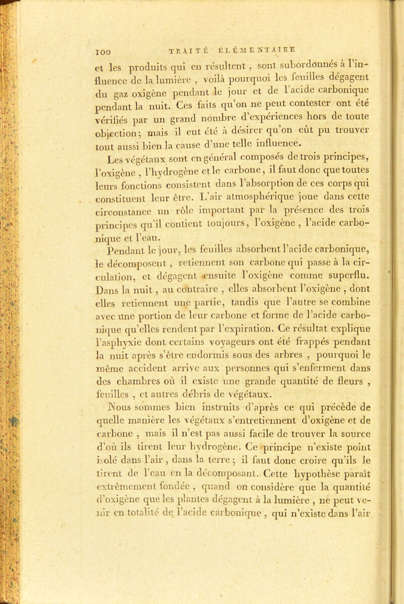 et les produits qui en résultent , sont subordonnes a 1 in- fluence de la lumière , voilà pourquoi les feuilles dégagent du gaz oxigène pendant le jour et de l’acide carbonique pendant la nuit. Ces faits qu’on ne peut contester ont été vérifiés par un grand nombre d’expériences hors de toute objection; mais il eut été à désirer qu’on eût pu trouver tout aussi bien la cause d’une telle influence. Les végétaux sont on général composés de trois principes, l’oxigène , l’hydrogène et le carbone, il faut donc que toutes leurs fonctions consistent dans l’absorption de ces corps qui constituent leur être. L’air atmosphérique joue dans cette circonstance un rôle important par la présence des trois principes qu’il contient toujours, l’oxigène , l’acide carbo- nique et l’eau. Pendant le jour, les feuilles absorbent l’acide carbonique, le décomposent , retiennent son carbone qui passe à la cir- culation, et dégagent ensuite l’oxigène comme superflu. Dans la nuit, au contraire , elles absorbent l’oxigène , dont elles retiennent une partie, tandis que l’autre se combine avec une portion de leur carbone et forme de l’acide carbo- nique qu’elles rendent par l’expiration. Ce résultat explique l’asphyxie dont certains voyageurs ont été frappés pendant la nuit après s’être endormis sous des arbres , pourquoi le même accident arrive aux personnes qui s’enferment dans des chambres où il existe une grande quantité de fleurs , feuilles , et autres débris de végétaux. Nous sommes bien instruits d’après ce qui précède de quelle manière les végétaux s’entretiennent d’oxigène et de carbone , mais il n’est pas aussi facile de trouver la source d’où ils tirent leur hydrogène. Ce principe n’existe point isolé dans l’air , dans la terre ; il faut donc croire qu’ils le tirent de l’eau en la décomposant. Cette hypothèse paraît extrêmement fondée , quand on considère que la quantité d’oxigène que les plantes dégagent à la lumière , ne peut ve- nir en totalité cle l’acide carbonique , qui n’existe dans l’air