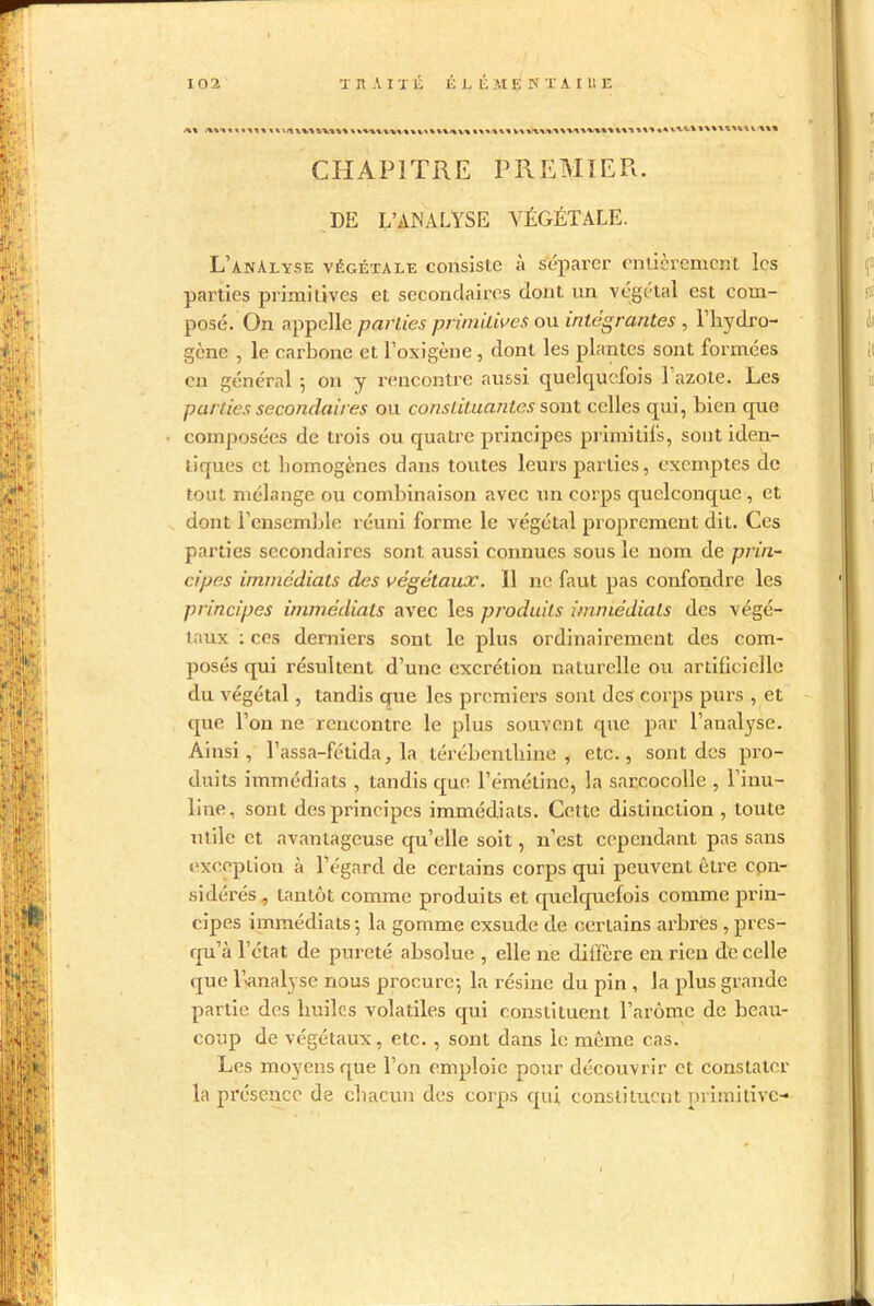 CHAPITRE PREMIER. DE L’ANALYSE VÉGÉTALE. L’analyse végétale consiste à séparer entièrement les parties primitives et secondaires dont un végétal est com- posé. On appelle parties primitives ou intégrantes , l’hydro- gène , le carbone et l’oxigène , dont les plantes sont formées on général 5 on y rencontre aussi quelquefois 1 azote. Les parties secondaires ou constituantes sont celles qui, bien que composées de trois ou quatre principes primitifs, sont iden- tiques et homogènes dans toutes leurs parties, exemptes de tout mélange ou combinaison avec un corps quelconque , et dont l’ensemble réuni forme le végétal proprement dit. Ces parties secondaires sont aussi connues sous le nom de prin- cipes immédiats des végétaux. 11 11e faut pas confondre les principes immédiats avec les produits immédiats des végé- taux : ces derniers sont le plus ordinairement des com- posés qui résultent d’une excrétion naturelle ou artificielle du végétal, tandis que les premiers sont des' corps purs , et que l’on ne rencontre le plus souvent que par l’analyse. Ainsi, l’assa-fétida, la térébenthine, etc., sont des pro- duits immédiats , tandis que l’émétine, la sarcocolle , l’inu- line, sont des principes immédiats. Cette distinction , toute utile et avantageuse qu’elle soit, n’est cependant pas sans exception à l’égard de certains corps qui peuvent être con- sidérés , tantôt comme produits et quelquefois comme prin- cipes immédiats 5 la gomme exsude de certains arbres , pres- qu’à l’état de pureté absolue , elle 11e diffère en rien de celle que l’analyse nous procure-, la résine du pin , la plus grande partie des huiles volatiles qui constituent l’arôme de beau- coup de végétaux, etc. , sont dans le même cas. Les moyens que l’on emploie pour découvrir et constater la présence de chacun des corps qui constituent primitive-