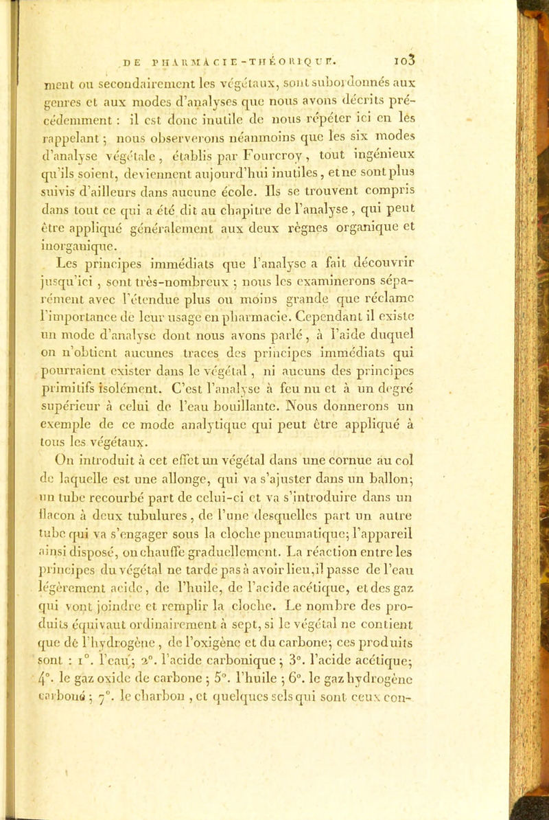 ment ou secondairement les végétaux, sont subordonnés aux genres et aux modes d’analyses que nous avons décrits pré- cédemment : il est donc inutile de nous répéter ici en lés rappelant •, nous observerons néanmoins que les six modes d’analyse végétale , établis par Fourcroy , tout ingénieux qu’ils soient, deviennent aujourd’hui inutiles, etne sont plus suivis d’ailleurs dans aucune école. Ils se trouvent compris dans tout ce qui a été dit au chapitre de l’analyse , qui peut être appliqué généralement aux deux règnes organique et inorganique. Les principes immédiats que l’analyse a fait découvrir jusqu’ici , sont très-nombreux ; nous les examinerons sépa- rément avec l’étendue plus ou moins grande crue réclame l’importance de leur usage en pharmacie. Cependant il existe un mode d’analyse dont nous avons parlé, à l’aide duquel on n’obtient aucunes traces des principes immédiats qui pourraient exister dans le végétal, ni aucuns des principes primitifs isolément. C’est l’analyse à feu nu et à un degré supérieur à celui de l’eau bouillante. Nous donnerons un exemple de ce mode analytique cpii peut être appliqué à tous les végétaux. On introduit à cet effet un végétal dans une cornue au col de laquelle est une allonge, qui va s’ajuster dans un ballon; un tube recourbé part de cclui-ci et va s’introduire dans un flacon à deux tubulures , de l’une desquelles part un autre tube qui va s’engager sous la cloche pneumatique; l’appareil ainsi disposé, on chauffe graduellement. La réaction entre les principes du végétal ne tardé pas à avoir lieu,il passe de l’eau légèrement acide , de l’huile, de l’acide acétique, et des gaz qui vont joindre et remplir la cloche. Le nombre des pro- duits équivaut ordinairement à sept, si le végétal ne contient que dé l'hydrogène , de l’oxigène et du carbone; ces produits sonL : i°. l’eau; 2°. l’acide carbonique; 3°. l’acide acétique; 4°. le gaz oxide de carbone ; 5°. l’huile ; 6°. le gaz hydrogène carboné ; rj°. le charbon , et quelques sels qui sont ceuxcon-