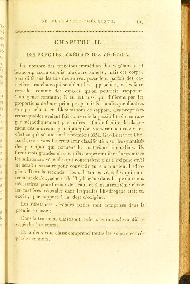 UE P il A U ;.I A C i E - X H E O H I Q U E. IO7 CHAPITRE II. DES PRINCIPES IMMÉDIATS DES VÉGÉTAUX. Le nombre des principes immédiats des végétaux s’est beaucoup accru depuis plusieurs années ; mais ces corps, tous dilTérens les uns des autres, possèdent parfois des ca- ractères tranebans qui semblent les rapprocher, et les faire regarder comme des espèces qu’on pourrait rapporter à un genre commun; il en est aussi qui diffèrent par les proportions de leurs principes primitifs, tandis que d’autres se rapprochent sensiblement sous ce rapport. Ces propriétés remarquables avaient fait concevoir la possibilité de les ran- ger méthodiquement par ordres, afin de faciliter le classe- ment des nouveaux principes qu’on viendrait à découvrir 5 c’est ce qu’exécutèrent les premiers MM. Gay-Lussac et Thé- nard ; ces savans basèrent leur classification sur les quantités des principes qui forment les matériaux immédiats. Ils firent trois grandes classes : ils comprirent dans la première les substances végétales qui contenaient plus d’oxigèue qu’il ne serait nécessaire pour convertir en eau tout leur hydro- gène. Dans la seconde, les substances végétales qui con- tenaient del oxygène et de l’hydrogène dans les proportions nécessaires pour former de l'eau, et dans la troisième classe les matières végétales dans lesquelles l’hydrogène était eu excès , par rapport à la dose d’oxigène. Les substances végétales acides sont comprises dans la première classe ; Dans la troisième classe sont renfermées toutes les matières végétales huileuses ; Et la deuxième classe comprend toutes les substances vé- gétales connues.