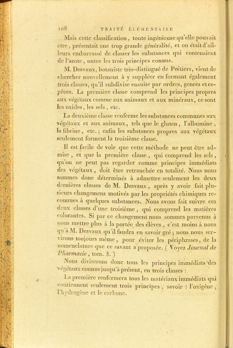 Mais cette classification, toute ingénieuse qu’elle pouvait être, présentait une trop grande généralité, et on était d’ail- leurs embarrassé de classer les substances qui contenaient de l’azote, outre les trois principes connus. M. Desvaux, botaniste très-distingué de Poitiers, vient de chercher nouvellement h y suppléer en formant également trois classes, qu’il subdivise ensuite par ordres, genres et es- pèces. La première classe comprend les principes propres aux végétaux comme aux animaux et aux minéraux, ce sont ies oxides, les sels , etc. La deuxième classe renferme les substances communes aux végétaux et aux animaux, tels que le gluten , l’albumine, la fibrine, etc. ; enfin les substances propres aux végétaux seulement forment la troisième classe. Il est facile de voir que cette méthode ne peut être ad- mise , et que la première classe , qui comprend les sels , qu’on ne peut pas regarder comme principes immédiats des végétaux, doit être retranchée en totalité. Nous nous sommes donc déterminés à admettre seulement les deux dernières classes de M. Desvaux, après y avoir fait plu- sieurs changemens motivés par les propriétés chimiques re- connues à quelques substances. Nous avons fait suivre ces deux classes d’une troisième , qui comprend les matières colorantes. Si parce changement nous sommes parvenus à nous mettre plus à la portée des élèves , c’est moins à nous qu à INI. Desvaux qu’il faudra en savoir gré $ nous nous ser- virons toujours même , jiour éviter les périphrases, de la nomenclature que ce savant a proposée. ( Voyez Journal de Pharmacie , tom. 3. ) - S ous diviserons donc tous les principes immédiats des v égétaux connus jusqu à présent , en trois classes : i.a première renfermera tous les matériaux immédiats qui contiennent seulement trois principes , savoir : l’oxigène , l’hydrogène et le carbone.