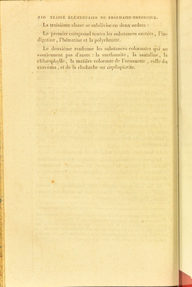 La troisième classe se subdivise en deux ordres : Le premier comprend toutes les substances azotées , l’in— digctine , l’hématine et la polycliroïte. Le deuxième renferme les substances colorantes qui ne contiennent pas d'azote : la cartliamîte , la santaline, la chlorophylle , la matière colorante de l’ornanette , celle du curcnma , et de la rhubarbe ou caphomcrite.