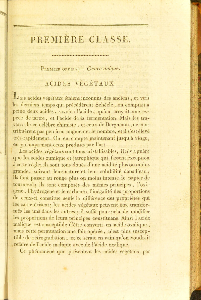 PREMIÈRE CLASSE. kV%V%' Premier ordre. — Genre unique. ACIDES VÉGÉTAUX. L es acides végétaux étaient inconnus des anciens , et vois les derniers temps qui précédèrent Schèele, on comptait à peine deux acides, savoir : l’acide, qu’on croyait une es- pèce de tartre , et l’acide de la fermentation. Mais les tra- vaux de ce célèbre chimiste , et ceux de Bergmann ,ne con- tribuèrent pas peu à en augmenter le nombre, et il s’est élevé très-rapidement. On en compte maintenant jusqu’à vingt, en y comprenant ceux produits par l’art. Les acides végétaux sont tous cristallisables, il n’y a guère que les acides zumique et jatrophiquequi fassent exception à celte règle; ils sont tous doués d’une acidité plus ou moins grande, suivant leur nature et leur solubilité dans l’eau; ils font passer au rouge plus ou moins intense le papier de tournesol; ils sont composés des mêmes principes, l’oxi- gène , l’hydrogène et le carbone ; l’inégalité des proportions de ceux-ci constitue seule la différence des propriétés qui les caractérisent; les acides végétaux peuvent être transfor- més les uns dans les autres ; il suffit pour cela de modifier les proportions de leurs principes consliluans. Ainsi l’acide malique est susceptible d’être converti en acide oxalique , mais cette permutation une fois opérée , n’est plus suscep- tible de rétrogradation , et ce serait en vain qu’on voudrait refaire de l’acide malique avec de l’acide oxalique. Ce phénomène que présentent les acides végétaux par i II