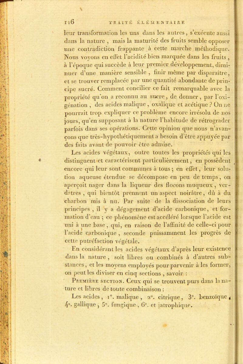 \ leur transformation les uns dans les autres , s’exécute aussi dans la nature , mais la maturité des fruits semble opposer une contradiction frappante à cette marche méthodique. Nous voyons en effet l’acidité bien marquée dans les fruits , à l’époque qui succède à leur premier développement, dimi- nuer d’une manière sensible , finir môme par disparaître, et se trouver remplacée par une quantité abondante de prin- cipe sucré. Comment concilier ce fait remarquable avec la propriété qu’on a reconnu au sucre , de donner , par l’oxi- génation , des acides m ali que , oxalique et acétique ? On ne pourrait trop expliquer ce problème encore irrésolu de nos jours, qu’en supposant à la nature l’habitude de rétrograder parfois dans ses opérations. Cette opinion que nous n’avan- çons que très-hypothétiquement a besoin d’être appuyée par des faits avant de pouvoir être admise. Les acides végétaux, outre toutes les propriétés qui les distinguent et caractérisent particulièrement, en possèdent encore qui leur sont communes à tous *, en effet, leur solu- tion aqueuse étendue se décompose en peu de temps, on aperçoit nager dans la liqueur des flocons muqueux , ver- dâtres , qui bientôt prennent un aspect noirâtre, dû à du charbon mis à nu. Par suite de la dissociation de leurs principes , il y a dégagement d’acide carbonique, et for- mation d’eau ; ce phénomène est accéléré lorsque l’acide est uni à une base, qui, en raison de l’affinité de celle-ci pour l’acide carbonique , seconde puissamment les progrès de cette putréfaction végétale. En considérant les acides végétaux d’après leur existence dans la nature , soit libres ou combinés à d’autres sub- stances, et les moyens employés pour parvenir à les former, on peut les diviser en ciuq sections , savoir : Première section. Ceux qui se trouvent purs dans la na- ture et libres de toute combinaison : Les acides , i°. malique , 20. citrique , 3°. benzoïque, 4°. gallique , 5°. fungique , 6°. et jatrophique.