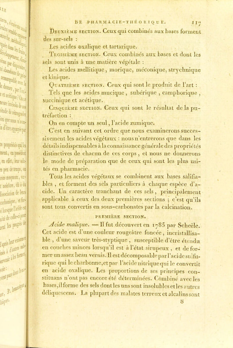 ll^s , Xüits’ % hi ^veli ,n 1 ° V IDSlfsf^. ‘Uni. 'Sp.lfc eel acetKjue?On ÎCore irrésolu, 5'tude de rétrograder n avau- «yéepar es propriétés (piles ment, en possèdent j en effet, leur soin- n peu (!e temps, ou «wiî mnqueux, ver* t noirâtre, dà à du Association de leur» carbonique, et for* {lorsque l’acide est uité de celle-ci p0^ aentl«Pr^de inés s larveflb’ voir : vent P105 leur«'stelf suc* ilcsfoH sdans I i>È ph Arm A cie-tiié o r t q u e. n-j Deuxième section. Ceux qui combinés aux bases forment clés sur-sels : Les acides oxalique et tartarique. Troisième section. Ceux combinés aux bases et dout les Sels sout unis à une matière végétale : Les acides mellitique, morique, méconique, strychnique et kinique. Quatrième section. Ceux qui sont le produit de l’art : Tels que les acides mucique , subérique , camphorique , Succinique et acétique. Cinquième section. Ceux qui sont le résultat de la pu- tréfaction : On en compte un seul, l’acide zumique. C’est en suivant cet ordre que nous examinerons succes- sivement les acides végétaux : nous n’entrerons que dans les détails indispensables à la connaissance générale des propriétés distinctives de chacun de ces corps , et nous ne donnerons le mode de préparation que de ceux qui sont les plus usi- tés eu pharmacie. Tous les acides végétaux se combinent aux bases salifia- bles , et forment des sels particuliers à chaque espèce d’a- cide. Un caractère tranchant de ces sels, principalement applicable à ceux des deux premières sections ; c’est qu’ils sont tous convertis en sous-carbonates par la calcination. PREMIÈRE SECTION. Acide malique. —Il fut découvert en 1780 par Scheèle. Cet acide est d’une couleur rougeâtre foncée, incristallisa- ble , d’une saveur très-styptique , susceptible d’être étendu en couches minces lorsqu’il est à l’état sirupeux , et défor- mer un assez beau vernis. Il est décomposable par l’acide sulfu- rique qui lecharbonne,etpar l’acide nitrique qui le convertit en acide oxalique. Les proportions de scs principes con- stituans n’ont pas encore été déterminées. Combiné avec les bases,ilformc des sels dont les uns sont insolubles et les autres déliquescens. La plupart des mal a te,s terreux et alcalins sont 8