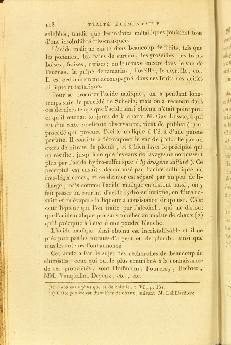 solubles , tandis que les malatcs métalliques jouissent tous d’une insolubilité très-marquée. L’acide malique existe dans beaucoup de fruits, tels que les pommes, les baies de sureau, les groseilles, les fram- boises , fraises , cerises -, on le trouve encore dans le suc de l’ananas, la pulpe de tamarins , l’oseille, le myrtille, etc. Il est ordinairement accompagné dans ces fruits des acides citrique et tartarique. Pour se procurer l’acide malique , on a pendant long- temps suivi le procédé de Sclieèle-, mais on a reconnu dans ces derniers temps que l’acide ainsi obtenu n’était point pur, et qu’il reteuait toujours de la cliaux. M. Gay-Lussac, à qui est due cette excellente observation, vient de publier (i) un procédé qui procure l’acide malique à l’état d’une pureté parfaite. Il consiste à décomposer le suc de joubarbe par un excès de nitrate de plomb , et à bien laver le précipité qui en résulte , jusqu’à ce que les eaux de lavages ne noircissent plus par l’acide hydro-sulfurique ( hydrogène sulfuré ). Ce précipité est ensuite décomposé par l’acide sulfurique on très-léger excès , et ce dernier est séparé par un peu de li- tharge -, mais comme l’acide malique en dissout aussi , on y fait passer un courant d’acide hydro-sulfurique, on filtre en- suite et on évapore la liqueur à consistance sirupeuse. C’est cette liqueur que l’on traite par l’alcohol, qui ne dissout que l’acide malique pur sans toucher au malatede chaux (2) qu’il précipite à l’état d’une poudre blanche. L’acide malique ainsi obtenu est incristallisable et il ne précipite pas les nitrates d’argent et de plomb , ainsi que tous les auteurs l’ont annoncé Cet acide a fait le sujet des recherches de beaucoup de chimistes : ceux qui ont le plus contribué à la connaissance de ses propriétés , sont Hoffmann , Fourcroy , Richter , MM. Vauquelin, Deyeux , etc , etc. (1) .Anuales fie physique et de chimie , t. VI , p. 331.