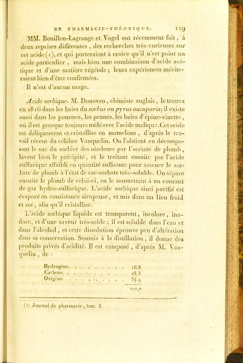 MM. Bouillon-Lagrange et Vogel ont récemment fait, à deux reprises différentes , des recherches très-curieuses sur cet acide (1), et qui porteraient à croire qu’il n’est point un acide particulier , mais bien une combinaison d acide acé- tique et d’une matière végétale ; leurs expériences mérite- raientbien d’ètre confirmées. Il n’est d’aucun usage. Acide sorbique. M. Donovan, chimiste anglais, le trouva en 1816 dans les baies du sorbus ou pyrus aucuparia; il existe aussi dans les pommes, les prunes, les baies d’épine-vinette, où il est presque toujours mêlé avec l’acide malique.Cet acide est déliquescent et cristallise en mamelons , d’après le tra- vail réceut du célèbre ^ auquelin. On l’obtient en décompo- sant le suc du sorbier des oiseleurs par l’acétate de plomb, lavant bien le précipité, et le traitant ensuite par l’acide sulfurique affaibli en quantité suffisante pour amener le sor- bate de plomb à l’état de sur-sorbate très-soluble. On sépare ensuite le plomb de celui-ci, en le soumettant à un courant de gaz hydro-sulfurique. L’acide sorbique ainsi purifié est évaporé en consistance sirupeuse, et mis dans un lieu froid et sec, afin qu’il cristallise. L’acide sorbique liquide est transparent, incolore, ino- dore, et d’une saveur très-acide ; il est soluble dans l’eau et daus l’alcoliol, et cette dissolution éprouve peu d’altération dans sa conservation. Soumis à la distillation, il donne des produits privés d’acidité. Il est composé , d’après M. Yau- quelin , de : Hydrogène iG,8 Carbone 28,3 Oxigène . . . 5.f.ç) 100,0 (1) Journal de pharmacie, tom. 3.