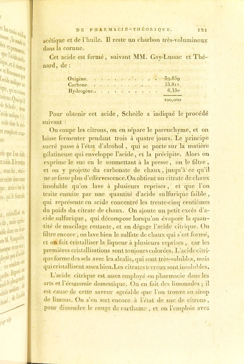 acétique et de l’huile. Il reste un charbon très-volumineux dans la cornue. Cet acide est formé, suivant MM. Gay-Lussac et Thé- nard, de : Oxigène 5g,85g Carbone. 33,8 n Hydrogène 6,33o ioo,oop Pour obtenir cet acide, Scheèle a indiqué le procédé suivant : On coupe les citrons, on en sépare le parenchyme, et on laisse fermenter pendant trois à quatre jours. Le principe sucré passe à l’étal d’alcohol , qui se porte sur la matière gélatineuse qui enveloppe l’acide, et la précipite. Alors on exprime le suc en le soumettant à la presse, on le filtre , et on y projette du carbonate de chaux, jusqu’à ce qu’il ne se fasse plus d'effervescence. On obtient un citrate de chaux insoluble qu’on lave à plusieurs reprises, et que l’on traite ensuite par une quantité d’acide sulfurique faible , qui représente en acide concentré les trente-cinq centièmes du poids du citrate de chaux. On ajoute un petit excès d’a- cide sulfurique, qui décompose lorsqu’on évapore la quan- tité de mucilage restante, et en dégage l’acide citrique. On filtre encore , on lave bien le sulfate de chaux qui s’est formé, et on fait cristalliser la liqueur à plusieurs reprises , car les premières cristallisations sont toujours colorées. L’acide citri- que forme des sels avec les alcalis, qui sont très-solubles, mais qui cristallisent assezbien.Les citrates terreux sont insolubles. L’acide citrique est assez employé en pharmacie dans les arts et l'économie domestique. On en fait des limonades ; il est cause de cette saveur agréable que l’on trouve au sirop de limons. On s’en sert encore à l’état de suc de citrons, pour dissoudre le rouge de cavthnme , et on l’emploie avec