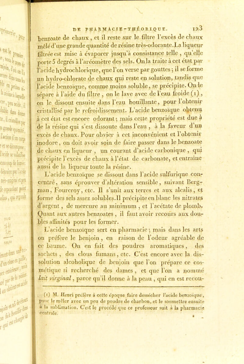 pfinii çtlc fat Premii ter ^stle F*** a rcsineà laquelle ^ i peu acide, il dôme le’ ü cristalisçpy. n grande quantité. 1 ^CllOn Ü un corns ? ef se iposei l’acide se volatilise ttttcouç de fumée: délvuirc par l’scide ti'èj-oagéné et peu Je cependant point telius, qui wè 100,00 *•*'•(*■ ire F. (rtiacide <V*f BE PHÀIIMACIE-TBÉOIIIQÜE. I?.3 benzoate de chaux, et il reste sur le filtre l’excès de chaux mêlé d’une grande quantité de résine très-odorante.La liqueur filtrée est mise à évaporer jusqu’à consistance telle , qu’elle porte 5 degrés à l’aréomètre des sels. Onia traite à cet état par l’acide hydrochlorique, que l’on verse par gouttes 5 il se forme un hydro-chlorate de chaux qui reste en solution, tandis que bacille benzoïque, comme moins soluble, se précipite. On le sépare à 1 aide du filtre , on le lave avec de Veau froide (1) , on le dissout ensuite dans l’eau bouillante, pour l’obtenir cristallisé par le refroidissement. L’acide benzoïque obtenu, à cet état est encore odorant ; mais celte propriété est due à de la résine qui s’est dissoute dans l’eau , à la faveur d’un excès de chaux. Pour obvier à cet inconvénient et l’obtenir inodore, on doit avoir soin de faire passer dans le benzoate de chaux en liqueur , un courant d’acide carbonique , qui précipite l’excès de chaux à l’état de carbonate, et entraine aussi de la liqueur toute la résine. L’acide benzoïque se dissout dans l’acide sulfurique con- centré , sans éprouver d’altération sensible, suivant Berg- man, Fourcroy, etc. Il s’unit aux terres et aux alcalis, et forme des sels assez solubles.il précipite en blanc les nitrates d argent, de mercure au minimum , et l’acétate de plomb. Quant aux autres benzoates , il faut avoir recours aux dou- bles affinités pour les former. L’acide benzoïque sert en pharmacie •, mais dans les arts on préfère le benjoin , en raison de l’odeur agréable (le ce baume. On en fait des poudres aromatiques, des sachets , des clous fumans, etc. C’est encore avec la dis- solution alcoholique de benjoin que I on prépare ce cos- métique si recherché des dames , et que l’on a nommé lait virginal, parce qu’il donne à la peau , qui en est recou- (1) M. Henri préféré à cette e'poque faire desse'cher l’acide benzoïque, pour le mêler avec un peu de poudre de charbon, et le soumettre ensuile à la sublimation. C’est le proce'de' que ce professeur suit à la pharmacie centrale.